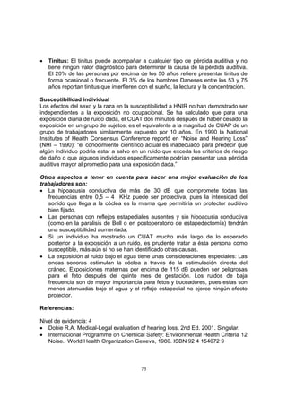 •   Tinitus: El tinitus puede acompañar a cualquier tipo de pérdida auditiva y no
    tiene ningún valor diagnóstico para determinar la causa de la pérdida auditiva.
    El 20% de las personas por encima de los 50 años refiere presentar tinitus de
    forma ocasional o frecuente. El 3% de los hombres Daneses entre los 53 y 75
    años reportan tinitus que interfieren con el sueño, la lectura y la concentración.

Susceptibilidad individual
Los efectos del sexo y la raza en la susceptibilidad a HNIR no han demostrado ser
independientes a la exposición no ocupacional. Se ha calculado que para una
exposición diaria de ruido dada, el CUAT dos minutos después de haber cesado la
exposición en un grupo de sujetos, es el equivalente a la magnitud de CUAP de un
grupo de trabajadores similarmente expuesto por 10 años. En 1990 la National
Institutes of Health Consensus Conference reportó en “Noise and Hearing Loss”
(NHI – 1990): “el conocimiento científico actual es inadecuado para predecir que
algún individuo podría estar a salvo en un ruido que exceda los criterios de riesgo
de daño o que algunos individuos específicamente podrían presentar una pérdida
auditiva mayor al promedio para una exposición dada.”

Otros aspectos a tener en cuenta para hacer una mejor evaluación de los
trabajadores son:
• La hipoacusia conductiva de más de 30 dB que compromete todas las
   frecuencias entre 0,5 – 4 KHz puede ser protectiva, pues la intensidad del
   sonido que llega a la cóclea es la misma que permitiría un protector auditivo
   bien fijado.
• Las personas con reflejos estapediales ausentes y sin hipoacusia conductiva
   (como en la parálisis de Bell o en postoperatorio de estapedectomía) tendrán
   una susceptibilidad aumentada.
• Si un individuo ha mostrado un CUAT mucho más largo de lo esperado
   posterior a la exposición a un ruido, es prudente tratar a ésta persona como
   susceptible, más aún si no se han identificado otras causas.
• La exposición al ruido bajo el agua tiene unas consideraciones especiales: Las
   ondas sonoras estimulan la cóclea a través de la estimulación directa del
   cráneo. Exposiciones maternas por encima de 115 dB pueden ser peligrosas
   para el feto después del quinto mes de gestación. Los ruidos de baja
   frecuencia son de mayor importancia para fetos y buceadores, pues estas son
   menos atenuadas bajo el agua y el reflejo estapedial no ejerce ningún efecto
   protector.

Referencias:

Nivel de evidencia: 4
• Dobie R.A. Medical-Legal evaluation of hearing loss. 2nd Ed. 2001. Singular.
• Internacional Programme on Chemical Safety: Environmental Health Criteria 12
   Noise. World Health Organization Geneva, 1980. ISBN 92 4 154072 9



                                          73
 