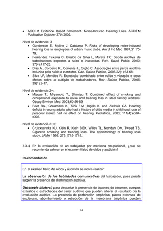 •   ACOEM Evidence Based Statement. Noise-Induced Hearing Loss. ACOEM
    Publication October 27th 2002.

Nivel de evidencia: 3
   • Gunderson E, Moline J, Catalano P. Risks of developing noise-induced
       hearing loss in employees of urban music clubs. Am J Ind Med 1997;31:75-
       79.
   • Fernández Texeira C, Giraldo da Silva L, Morata TC. Saúde auditiva de
       trabalhadores expostos a ruído e inseticidas. Rev. Sauté Public, 2003;
       37(4):417-23.
   • Dias A., Cordeiro R., Corrente J., Giglio C. Associação entre perda auditiva
       induzida pelo ruído e zumbidos. Cad. Saúde Pública, 2006,22(1):63-68.
   • Silva LF, Mendes R. Exposição combinada entre ruído y vibração e seus
       efeitos sobre a audição de trabalhadores. Rev. Saúde Pública, 2005.
       39(1):9-17.

Nivel de evidencia 2+:
   • Mizoue T., Miyamoto T., Shimizu T. Combined effect of smoking and
       occupational exposure to noise and hearing loss in steel factory workers.
       Occup Environ Med. 2003;60:56-59
   • Beer BA., Graamans K., Sink FM., Ingels K. and Zielhuis GA. Hearing
       deficits in young adults who had a history of otitis media in childhood: use of
       personal stereo had no effect on hearing. Pediatrics, 2003; 111(4):e304-
       e308.

Nivel de evidencia 2++:
   • Cruicksahnks KJ, Klein R, Klein BEK, Willey TL, Nondahl DM, Tweed TS.
       Cigarette smoking and hearing loss. The epidemiology of hearing loss
       study. JAMA 1998; 279:1715-1719.


7.3.4 En la evaluación de un trabajador por medicina ocupacional, ¿qué se
      recomienda valorar en el examen físico de oídos y audición?

Recomendación


En el examen físico de oídos y audición se indica realizar:

La observación de las habilidades comunicativas del trabajador, pues puede
sugerir la presencia de disminución auditiva.

Otoscopia     bilateral, para descartar la presencia de tapones de cerumen, cuerpos
extraños o    estrecheces del canal auditivo que pueden alterar el resultado de la
evaluación    auditiva. La presencia de perforación timpánica, placas extensas de
esclerosis,    abombamiento o retracción de la membrana timpánica pueden


                                         74
 