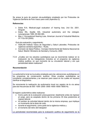 Se anexa la guía de examen oto-audiológico empleado por los Protocolos de
Vigilancia Sanitaria de País Vasco para ruido (Apéndice 2).

Referencias:

   •   Dobie R.A. Medical-Legal evaluation of hearing loss. 2nd Ed. 2001.
       Singular.
   •   Dobie RA, Seattle WA. Industrial audiometry and the otologist.
       Laryngoscope 1985; 95:382-385.
   •   May J. Occupational Hearing Loss. American Journal of Industrial Medicine
       37:112±120 (2000)

   Guía de evaluación y seguimiento:
   • OSALAN Instituto Vasco de Seguridad y Salud Laborales. Protocolos de
      vigilancia sanitaria específica – Ruido.
   • Comisión de Salud Pública - Consejo Interterritorial del Sistema Nacional de
      Salud. Madrid: Ministerio de Sanidad y Consumo, 2000


7.3.5 ¿Cuáles son los estudios audiológicos que se recomienda realizar en la
      evaluación de los trabajadores incluidos en el programa de vigilancia
      médica auditiva, en qué momento de su vinculación laboral y con qué
      periodicidad deben realizarse?

Recomendación


La audiometría tonal es la prueba empleada para las valoraciones audiológicas en
los programas de conservación auditiva. Otras pruebas audiológicas se
consideran complementarias y se reservan para casos en los cuales se requiere
clarificar el diagnóstico.

Se recomienda la realización de audiometría tonal con registro de la vía aérea
para las frecuencias de 500 -1000 -2000 -3000 -4000 -6000 -8000 Hz.


El registro audiométrico debe realizarse:
    • Como parte de la evaluación preocupacional, idealmente antes de ingresar
       al cargo, pero es aceptada dentro de los primeros 30 días posteriores al
       ingreso laboral;
    • Al cambiar de actividad laboral dentro de la misma empresa, que implique
       un incremento de la dosis de ruido,
    • durante el seguimiento, como parte de la vigilancia médica y
    • al momento del retiro del trabajador

La periodicidad recomendada para la evaluación auditiva de seguimiento es la


                                       76
 
