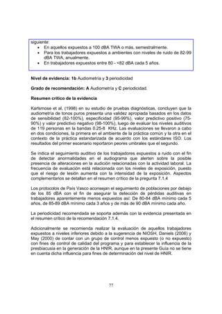 siguiente:
   • En aquellos expuestos a 100 dBA TWA o más, semestralmente.
   • Para los trabajadores expuestos a ambientes con niveles de ruido de 82-99
       dBA TWA, anualmente.
   • En trabajadores expuestos entre 80 - <82 dBA cada 5 años.


Nivel de evidencia: 1b Audiometría y 3 periodicidad

Grado de recomendación: A Audiometría y C periodicidad.

Resumen crítico de la evidencia

Karlsmose et al, (1998) en su estudio de pruebas diagnósticas, concluyen que la
audiometría de tonos puros presenta una validez apropiada basados en los datos
de sensibilidad (82-100%), especificidad (95-99%), valor predictivo positivo (75-
90%) y valor predictivo negativo (98-100%), luego de evaluar los niveles auditivos
de 119 personas en la bandas 0.25-8 KHz. Las evaluaciones se llevaron a cabo
en dos condiciones, la primera en el ambiente de la práctica común y la otra en el
contexto de la práctica estandarizada de acuerdo con los estándares ISO. Los
resultados del primer escenario reportaron peores umbrales que el segundo.

Se indica el seguimiento auditivo de los trabajadores expuestos a ruido con el fin
de detectar anormalidades en el audiograma que alerten sobre la posible
presencia de alteraciones en la audición relacionadas con la actividad laboral. La
frecuencia de evaluación está relacionada con los niveles de exposición, puesto
que el riesgo de lesión aumenta con la intensidad de la exposición. Aspectos
complementarios se detallan en el resumen crítico de la pregunta 7.1.4

Los protocolos de País Vasco aconsejan el seguimiento de poblaciones por debajo
de los 85 dBA con el fin de asegurar la detección de pérdidas auditivas en
trabajadores aparentemente menos expuestos así: De 80-84 dBA mínimo cada 5
años, de 85-89 dBA mínimo cada 3 años y de más de 90 dBA mínimo cada año.

La periodicidad recomendada se soporta además con la evidencia presentada en
el resumen crítico de la recomendación 7.1.4.

Adicionalmente se recomienda realizar la evaluación de aquellos trabajadores
expuestos a niveles inferiores debido a la sugerencia de NIOSH, Daniels (2006) y
May (2000) de contar con un grupo de control menos expuesto (o no expuesto)
con fines de control de calidad del programa y para establecer la influencia de la
presbiacusia en la generación de la HNIR, aunque en la presente Guía no se tiene
en cuenta dicha influencia para fines de determinación del nivel de HNIR.




                                       77
 