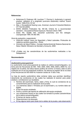 Referencias:

   •   Karlsmose B, Pedersen HB, Lauritzen T, Parving A. Audiometry in general
       practice: validation of a pragmatic pure-tone audiometry method. Scand
       Audiol. 1998;27(3):137-42
   •   May J. Occupational Hearing Loss. American Journal of Industrial Medicine
       37:112±120 (2000)
   •   DHHS (NIOSH) Publication No. 98-126. Criteria for a recommended
       standard – Occupational Noise Exposure. Revised criteria 1998.
   •   Dobie RA, Seattle WA. Industrial audiometry and the otologist.
       Laryngoscope 1985; 95:382-385.

Guía de evaluación y seguimiento:
   • OSALAN Instituto Vasco de Seguridad y Salud Laborales. Protocolos de
      vigilancia sanitária específica – Ruído
   • Comisión de Salud Pública - Consejo Interterritorial del Sistema Nacional de
      Salud. Madrid: Ministerio de Sanidad y Consumo, 2000


7.3.6 ¿Cuáles son las características de las audiometrías realizadas a los
      trabajadores?

Recomendación


Audiometría preocupacional
La audiometría tonal preocupacional se realiza en cabina sonoamortiguada y se
toma para las frecuencias de 500, 1000, 2000, 3000, 4000, 6000 y 8000 Hz, con
registro de vía aérea. Se indica reposo auditivo de mínimo 12 horas y éste no será
sustituido por el uso de protectores auditivos. Se adiciona el registro de la vía ósea
si las frecuencias de 500-3000 Hz muestran caídas de 15 dB o más.

La hoja de reporte audiométrico debe contener datos que permitan identificar
claramente las condiciones en las cuales fue realizado el examen para poder
analizar y correlacionar sus resultados:
    • Nombre del examinado, fecha, edad y firma, la cual es constancia de su
       consentimiento para la realización de la prueba.
    • Los exámenes deben ir firmados por el examinador y su nombre debe ser
       legible.
    • El tipo de equipo empleado.
    • Fecha y número del reporte de calibración del equipo empleado.
    • Las condiciones físicas en las cuales fue tomada la prueba (características
       de la cabina sonoamortiguada).
    • El tiempo de reposo auditivo.
    • Observaciones a la otoscopia.
    • Si hay alguna razón para dudar de la validez de la prueba, esta observación


                                         78
 