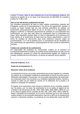 mínimo 12 horas y éste no será sustituido por el uso de protectores auditivos. Se
adiciona el registro de la vía ósea si las frecuencias de 500-3000 Hz muestran
caídas de 15 dB o más.

Para el uso del término audiometría de base
Se considera audiometría de base al mejor registro audiométrico obtenido del
trabajador, puede ser la preocupacional o una de las de seguimiento, siempre y
cuando se hayan tomado bajo los más estrictos parámetros de calidad. La
audiometría preocupacional dejará de ser la, de base si en el seguimiento se
llegare a confirmar un descenso permanente de umbrales en una audiometría de
confirmación, en cuyo caso esta última se considerará como la audiometría de
base. Será importante siempre dejar en claro el antecedente de la presencia de
este cambio en la audiometría de base para los futuros seguimientos y para la
toma de medidas de intervención para evitar deterioros mayores, según la
recomendación 7.3.11 de la presente Guía. La comparación de los resultados de
las audiometrías de seguimiento y postocupacional se hace contra la audiometría
de base.

Cadena de custodia de las audiometrías
Al responsable del programa de conservación auditiva en la empresa le
corresponde determinar la cadena de custodia de las audiometrías de cada uno de
los trabajadores, teniendo en cuenta los requerimientos legales con respecto al
manejo confidencial de la información y el tiempo de retención de los registros.



Nivel de evidencia: 3 y 4

Grado de recomendación: C.

Resumen crítico de la evidencia

La audiometría tonal es una prueba audiométrica que busca registrar los umbrales
de audición de un trabajador mediante la presentación al mismo de tonos puros a
diferentes intensidades y frecuencias. Es una prueba dependiente del examinado,
sus respuestas serán muy cercanas a su verdadera capacidad auditiva, siempre y
cuando no estén de por medio los errores en la realización de la prueba y el
interés en manipular los resultados.

El registro de la audiometría tonal incluye la valoración de los umbrales auditivos
por vía aérea y por vía ósea. Se recomienda en la vía aérea el registro de los
umbrales a las frecuencias de 500, 1000, 2000, 3000, 4000, 6000 y 8000 Hz y en
la vía ósea el registro de los umbrales de 250, 500, 1000, 2000, 3000 y 4000 Hz.
Debe ir precedida de la otoscopia, en la cual se verificará que la luz del conducto
auditivo externo no se encuentre obstruida en más de un 50% por la presencia de
cerumen o elementos extraños. La presencia de una obstrucción mayor del 50%



                                        80
 