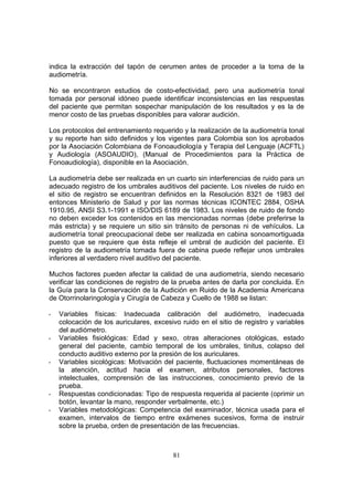 indica la extracción del tapón de cerumen antes de proceder a la toma de la
audiometría.

No se encontraron estudios de costo-efectividad, pero una audiometría tonal
tomada por personal idóneo puede identificar inconsistencias en las respuestas
del paciente que permitan sospechar manipulación de los resultados y es la de
menor costo de las pruebas disponibles para valorar audición.

Los protocolos del entrenamiento requerido y la realización de la audiometría tonal
y su reporte han sido definidos y los vigentes para Colombia son los aprobados
por la Asociación Colombiana de Fonoaudiología y Terapia del Lenguaje (ACFTL)
y Audiología (ASOAUDIO), (Manual de Procedimientos para la Práctica de
Fonoaudiología), disponible en la Asociación.

La audiometría debe ser realizada en un cuarto sin interferencias de ruido para un
adecuado registro de los umbrales auditivos del paciente. Los niveles de ruido en
el sitio de registro se encuentran definidos en la Resolución 8321 de 1983 del
entonces Ministerio de Salud y por las normas técnicas ICONTEC 2884, OSHA
1910.95, ANSI S3.1-1991 e ISO/DIS 6189 de 1983. Los niveles de ruido de fondo
no deben exceder los contenidos en las mencionadas normas (debe preferirse la
más estricta) y se requiere un sitio sin tránsito de personas ni de vehículos. La
audiometría tonal preocupacional debe ser realizada en cabina sonoamortiguada
puesto que se requiere que ésta refleje el umbral de audición del paciente. El
registro de la audiometría tomada fuera de cabina puede reflejar unos umbrales
inferiores al verdadero nivel auditivo del paciente.

Muchos factores pueden afectar la calidad de una audiometría, siendo necesario
verificar las condiciones de registro de la prueba antes de darla por concluida. En
la Guía para la Conservación de la Audición en Ruido de la Academia Americana
de Otorrinolaringología y Cirugía de Cabeza y Cuello de 1988 se listan:

-   Variables físicas: Inadecuada calibración del audiómetro, inadecuada
    colocación de los auriculares, excesivo ruido en el sitio de registro y variables
    del audiómetro.
-   Variables fisiológicas: Edad y sexo, otras alteraciones otológicas, estado
    general del paciente, cambio temporal de los umbrales, tinitus, colapso del
    conducto auditivo externo por la presión de los auriculares.
-   Variables sicológicas: Motivación del paciente, fluctuaciones momentáneas de
    la atención, actitud hacia el examen, atributos personales, factores
    intelectuales, comprensión de las instrucciones, conocimiento previo de la
    prueba.
-   Respuestas condicionadas: Tipo de respuesta requerida al paciente (oprimir un
    botón, levantar la mano, responder verbalmente, etc.)
-   Variables metodológicas: Competencia del examinador, técnica usada para el
    examen, intervalos de tiempo entre exámenes sucesivos, forma de instruir
    sobre la prueba, orden de presentación de las frecuencias.



                                         81
 