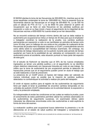 El NIOSH plantea la toma de las frecuencias de 500-6000 Hz, mientras que en las
guías españolas contemplan la toma de 1000-8000 Hz. Para la presente Guía se
recomienda abarcar las frecuencias en el rango de 500-8000 Hz, La de 500 Hz
para el cálculo de PTA (5-1-2) 4 y la de 8000 Hz para observar el patrón de
recuperación que se tiene en esta frecuencia en las pérdidas auditivas por
exposición a ruido en su fase inicial y hacer el seguimiento de la integridad de las
frecuencias vecinas a 4000-6000 Hz cuando éstas ya se han descendido.

No se encontró evidencia del tiempo mínimo dentro del cual se debe realizar la
audiometría pre ocupacional se indica un tiempo de 30 días para que el empleador
o trabajador coordinen la realización de la prueba. Los cambios auditivos
permanentes por exposición a ruido no se manifiestan en periodos de tiempo corto
como 30 días, pero un hallazgo de una caída en los umbrales de cualquiera de las
frecuencias de prueba hará necesario descartar un CUAT y eventualmente serviría
como alerta sobre la susceptibilidad del individuo examinado. Sin embargo, los
accidentes de trabajo relacionados con la audición durante este periodo de tiempo
quedarían por fuera de la posibilidad de ser valorados en comparación con una
audiometría previa al accidente, esta situación puntual no hace parte del espectro
de esta guía.

En el estudio de Karlovich se describe que el 35% de los nuevos empleados
ingresados ya tenían una pérdida auditiva y en el seguimiento no se identificó
ningún deterioro relacionado con hipoacusia inducida por ruido en ese trabajo. Se
infiere que la toma de audiometría de pre ocupacional permite la detección de
hipoacusias previas que en el seguimiento pueden poner en duda el trabajo que
se esté realizando a nivel de prevención.
La presencia de un CUAP previo al ingreso del trabajo debe ser valorado de
manera individual, pues es posible que la mayoría de cambios auditivos
detectados no contraindiquen la actividad a realizar por parte del trabajador.

El omitir el reposo auditivo para el registro de las audiometrías de seguimiento
tiene por objeto el tener la posibilidad de encontrar cambios temporales en los
umbrales de audición (CUAT) relacionados con la actividad laboral, la exposición a
ruido y la protección empleada.

Es indispensable el anotar las condiciones en las cuales se realiza la prueba, pues
el conocimiento de estos parámetros permitirá valorar los cambios observados en
las audiometrías de seguimiento sucesivas. Un examinador idóneo sabrá
interpretar las diferencias encontradas entre dos audiometrías si está explícita la
forma de toma del examen.

La evaluación auditiva post ocupacional busca determinar la presencia o no de
alteraciones en el estado de salud auditiva del trabajador y compararlas con

4 PTA (5-1-2): Pure Tone Average (5-1-2): Definido como el promedio de los umbrales encontrados en las frecuencias de
500, 1000 y 2000 Hz.




                                                          82
 