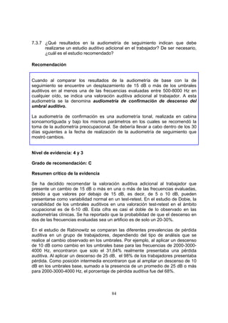 7.3.7 ¿Qué resultados en la audiometría de seguimiento indican que debe
      realizarse un estudio auditivo adicional en el trabajador? De ser necesario,
      ¿cuál es el estudio recomendado?

Recomendación


Cuando al comparar los resultados de la audiometría de base con la de
seguimiento se encuentre un desplazamiento de 15 dB o más de los umbrales
auditivos en al menos una de las frecuencias evaluadas entre 500-8000 Hz en
cualquier oído, se indica una valoración auditiva adicional al trabajador. A esta
audiometría se la denomina audiometría de confirmación de descenso del
umbral auditivo.

La audiometría de confirmación es una audiometría tonal, realizada en cabina
sonoamortiguada y bajo los mismos parámetros en los cuales se recomendó la
toma de la audiometría preocupacional. Se debería llevar a cabo dentro de los 30
días siguientes a la fecha de realización de la audiometría de seguimiento que
mostró cambios.


Nivel de evidencia: 4 y 3

Grado de recomendación: C

Resumen crítico de la evidencia

Se ha decidido recomendar la valoración auditiva adicional al trabajador que
presente un cambio de 15 dB o más en una o más de las frecuencias evaluadas,
debido a que valores por debajo de 15 dB, es decir, de 5 o 10 dB, pueden
presentarse como variabilidad normal en un test-retest. En el estudio de Dobie, la
variabilidad de los umbrales auditivos en una valoración test-retest en el ámbito
ocupacional es de 6-10 dB. Esta cifra es casi el doble de lo observado en las
audiometrías clínicas. Se ha reportado que la probabilidad de que el descenso en
dos de las frecuencias evaluadas sea un artificio es de solo un 20-30%.

En el estudio de Rabinowitz se comparan las diferentes prevalencias de pérdida
auditiva en un grupo de trabajadores, dependiendo del tipo de análisis que se
realice al cambio observado en los umbrales. Por ejemplo, al aplicar un descenso
de 10 dB como cambio en los umbrales base para las frecuencias de 2000-3000-
4000 Hz, encontraron que solo el 31,64% realmente presentaba una pérdida
auditiva. Al aplicar un descenso de 25 dB, el 98% de los trabajadores presentaba
pérdida. Como posición intermedia encontraron que al ampliar un descenso de 10
dB en los umbrales base, sumado a la presencia de un promedio de 25 dB o más
para 2000-3000-4000 Hz, el porcentaje de pérdida auditiva fue del 68%.



                                       84
 