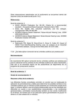Otras observaciones relacionadas con la audiometría se encuentran dentro del
resumen crítico de evidencia del punto 7.4.2.

Referencias:

Nivel de evidencia: 4
   • DHHS (NIOSH) Publication No. 98-126. Criteria for a recommended
       standard – Occupational Noise Exposures. Revised criteria 1998.
   • Dobie RA, Seattle WA. Industrial audiometry and the otologist.
       Laryngoscope 1985; 95:382-385.
   • ACOEM Evidence Based Statement. Noise-Induced Hearing Loss. JOEM
       2003;45(6):579-581.
   • ACOEM Evidence Based Statement. Noise-Induced Hearing Loss. ACOEM
       Publication October 27th 2002.

Nivel de evidencia 3:
   • Rabinowitz PM, Slade M, Dixon-Ernst C, Sircar K, Cullen M. Impact of
       OSHA Final Rule-Recording Hearing Loss: An analysis of an Industrial
       Audiometric Dataset. J Occup Environ Med 2003; 45:1274-1280.


7.3.8 ¿Se debe aplicar corrección de los umbrales auditivos por presbiacusia?

Recomendación


Se recomienda NO aplicar corrección de los umbrales auditivos por presbiacusia
para la valoración de los cambios en los umbrales auditivos de casos individuales,
más aún si se encuentra dentro de las audiometrías de seguimiento de un
programa de conservación auditiva.


Nivel de evidencia: 3

Grado de recomendación: C

Resumen crítico de la evidencia

Las diferentes fuentes consultadas coinciden en concluir que es inadecuada la
aplicación de promediaciones y tablas para determinar los posibles cambios en los
umbrales auditivos que un individuo pueda presentar por condiciones propias de la
edad. Lo anterior debido a que los grupos poblacionales que se han estudiado son
diferentes en cuanto a sus características socioculturales, y las condiciones
generacionales y actividades socioculturales también se han venido modificando
en el tiempo, de manera que no es adecuado aplicar generalidades de grupos no
afines a un caso aislado de un individuo.


                                       85
 