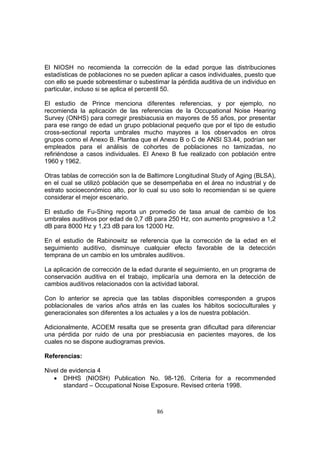 El NIOSH no recomienda la corrección de la edad porque las distribuciones
estadísticas de poblaciones no se pueden aplicar a casos individuales, puesto que
con ello se puede sobreestimar o subestimar la pérdida auditiva de un individuo en
particular, incluso si se aplica el percentil 50.

El estudio de Prince menciona diferentes referencias, y por ejemplo, no
recomienda la aplicación de las referencias de la Occupational Noise Hearing
Survey (ONHS) para corregir presbiacusia en mayores de 55 años, por presentar
para ese rango de edad un grupo poblacional pequeño que por el tipo de estudio
cross-sectional reporta umbrales mucho mayores a los observados en otros
grupos como el Anexo B. Plantea que el Anexo B o C de ANSI S3.44, podrían ser
empleados para el análisis de cohortes de poblaciones no tamizadas, no
refiriéndose a casos individuales. El Anexo B fue realizado con población entre
1960 y 1962.

Otras tablas de corrección son la de Baltimore Longitudinal Study of Aging (BLSA),
en el cual se utilizó población que se desempeñaba en el área no industrial y de
estrato socioeconómico alto, por lo cual su uso solo lo recomiendan si se quiere
considerar el mejor escenario.

El estudio de Fu-Shing reporta un promedio de tasa anual de cambio de los
umbrales auditivos por edad de 0,7 dB para 250 Hz, con aumento progresivo a 1,2
dB para 8000 Hz y 1,23 dB para los 12000 Hz.

En el estudio de Rabinowitz se referencia que la corrección de la edad en el
seguimiento auditivo, disminuye cualquier efecto favorable de la detección
temprana de un cambio en los umbrales auditivos.

La aplicación de corrección de la edad durante el seguimiento, en un programa de
conservación auditiva en el trabajo, implicaría una demora en la detección de
cambios auditivos relacionados con la actividad laboral.

Con lo anterior se aprecia que las tablas disponibles corresponden a grupos
poblacionales de varios años atrás en las cuales los hábitos socioculturales y
generacionales son diferentes a los actuales y a los de nuestra población.

Adicionalmente, ACOEM resalta que se presenta gran dificultad para diferenciar
una pérdida por ruido de una por presbiacusia en pacientes mayores, de los
cuales no se dispone audiogramas previos.

Referencias:

Nivel de evidencia 4
   • DHHS (NIOSH) Publication No. 98-126. Criteria for a recommended
       standard – Occupational Noise Exposure. Revised criteria 1998.



                                       86
 