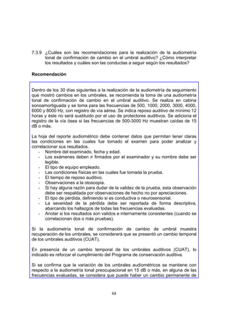 7.3.9 ¿Cuáles son las recomendaciones para la realización de la audiometría
      tonal de confirmación de cambio en el umbral auditivo? ¿Cómo interpretar
      los resultados y cuáles son las conductas a seguir según los resultados?

Recomendación


Dentro de los 30 días siguientes a la realización de la audiometría de seguimiento
que mostró cambios en los umbrales, se recomienda la toma de una audiometría
tonal de confirmación de cambio en el umbral auditivo. Se realiza en cabina
sonoamortiguada y se toma para las frecuencias de 500, 1000, 2000, 3000, 4000,
6000 y 8000 Hz, con registro de vía aérea. Se indica reposo auditivo de mínimo 12
horas y éste no será sustituido por el uso de protectores auditivos. Se adiciona el
registro de la vía ósea si las frecuencias de 500-3000 Hz muestran caídas de 15
dB o más.

La hoja del reporte audiométrico debe contener datos que permitan tener claras
las condiciones en las cuales fue tomado el examen para poder analizar y
correlacionar sus resultados.
   - Nombre del examinado, fecha y edad.
   - Los exámenes deben ir firmados por el examinador y su nombre debe ser
       legible.
   - El tipo de equipo empleado.
   - Las condiciones físicas en las cuales fue tomada la prueba.
   - El tiempo de reposo auditivo.
   - Observaciones a la otoscopia.
   - Si hay alguna razón para dudar de la validez de la prueba, esta observación
       debe ser respaldada por observaciones de hecho no por apreciaciones.
   - El tipo de pérdida, definiendo si es conductiva o neurosensorial.
   - La severidad de la pérdida debe ser reportada de forma descriptiva,
       abarcando los hallazgos de todas las frecuencias evaluadas.
   - Anotar si los resultados son validos e internamente consistentes (cuando se
       correlacionan dos o más pruebas).

Si la audiometría tonal de confirmación de cambio de umbral muestra
recuperación de los umbrales, se considerará que se presentó un cambio temporal
de los umbrales auditivos (CUAT).

En presencia de un cambio temporal de los umbrales auditivos (CUAT), lo
indicado es reforzar el cumplimiento del Programa de conservación auditiva.

Si se confirma que la variación de los umbrales audiométricos se mantiene con
respecto a la audiometría tonal preocupacional en 15 dB o más, en alguna de las
frecuencias evaluadas, se considera que puede haber un cambio permanente de



                                        88
 