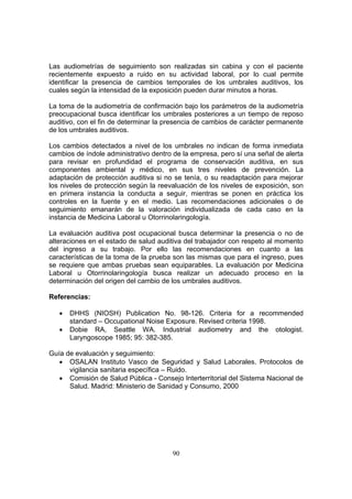 Las audiometrías de seguimiento son realizadas sin cabina y con el paciente
recientemente expuesto a ruido en su actividad laboral, por lo cual permite
identificar la presencia de cambios temporales de los umbrales auditivos, los
cuales según la intensidad de la exposición pueden durar minutos a horas.

La toma de la audiometría de confirmación bajo los parámetros de la audiometría
preocupacional busca identificar los umbrales posteriores a un tiempo de reposo
auditivo, con el fin de determinar la presencia de cambios de carácter permanente
de los umbrales auditivos.

Los cambios detectados a nivel de los umbrales no indican de forma inmediata
cambios de índole administrativo dentro de la empresa, pero sí una señal de alerta
para revisar en profundidad el programa de conservación auditiva, en sus
componentes ambiental y médico, en sus tres niveles de prevención. La
adaptación de protección auditiva si no se tenía, o su readaptación para mejorar
los niveles de protección según la reevaluación de los niveles de exposición, son
en primera instancia la conducta a seguir, mientras se ponen en práctica los
controles en la fuente y en el medio. Las recomendaciones adicionales o de
seguimiento emanarán de la valoración individualizada de cada caso en la
instancia de Medicina Laboral u Otorrinolaringología.

La evaluación auditiva post ocupacional busca determinar la presencia o no de
alteraciones en el estado de salud auditiva del trabajador con respeto al momento
del ingreso a su trabajo. Por ello las recomendaciones en cuanto a las
características de la toma de la prueba son las mismas que para el ingreso, pues
se requiere que ambas pruebas sean equiparables. La evaluación por Medicina
Laboral u Otorrinolaringología busca realizar un adecuado proceso en la
determinación del origen del cambio de los umbrales auditivos.

Referencias:

   •   DHHS (NIOSH) Publication No. 98-126. Criteria for a recommended
       standard – Occupational Noise Exposure. Revised criteria 1998.
   •   Dobie RA, Seattle WA. Industrial audiometry and the otologist.
       Laryngoscope 1985; 95: 382-385.

Guía de evaluación y seguimiento:
   • OSALAN Instituto Vasco de Seguridad y Salud Laborales. Protocolos de
      vigilancia sanitaria específica – Ruido.
   • Comisión de Salud Pública - Consejo Interterritorial del Sistema Nacional de
      Salud. Madrid: Ministerio de Sanidad y Consumo, 2000




                                       90
 