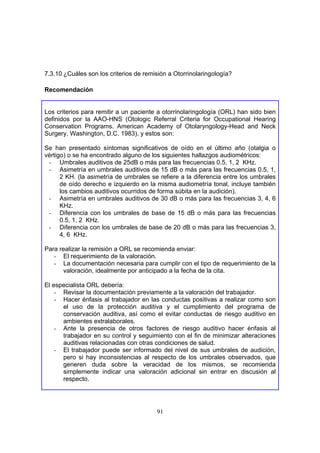 7.3.10 ¿Cuáles son los criterios de remisión a Otorrinolaringología?

Recomendación


Los criterios para remitir a un paciente a otorrinolaringología (ORL) han sido bien
definidos por la AAO-HNS (Otologic Referral Criteria for Occupational Hearing
Conservation Programs. American Academy of Otolaryngology-Head and Neck
Surgery. Washington, D.C. 1983), y estos son:

Se han presentado síntomas significativos de oído en el último año (otalgia o
vértigo) o se ha encontrado alguno de los siguientes hallazgos audiométricos:
 - Umbrales auditivos de 25dB o más para las frecuencias 0.5, 1, 2 KHz.
 - Asimetría en umbrales auditivos de 15 dB o más para las frecuencias 0.5, 1,
      2 KH. (la asimetría de umbrales se refiere a la diferencia entre los umbrales
      de oído derecho e izquierdo en la misma audiometría tonal, incluye también
      los cambios auditivos ocurridos de forma súbita en la audición).
 - Asimetría en umbrales auditivos de 30 dB o más para las frecuencias 3, 4, 6
      KHz.
 - Diferencia con los umbrales de base de 15 dB o más para las frecuencias
      0.5, 1, 2 KHz.
 - Diferencia con los umbrales de base de 20 dB o más para las frecuencias 3,
      4, 6 KHz.

Para realizar la remisión a ORL se recomienda enviar:
   - El requerimiento de la valoración.
   - La documentación necesaria para cumplir con el tipo de requerimiento de la
      valoración, idealmente por anticipado a la fecha de la cita.

El especialista ORL debería:
    - Revisar la documentación previamente a la valoración del trabajador.
    - Hacer énfasis al trabajador en las conductas positivas a realizar como son
      el uso de la protección auditiva y el cumplimiento del programa de
      conservación auditiva, así como el evitar conductas de riesgo auditivo en
      ambientes extralaborales.
    - Ante la presencia de otros factores de riesgo auditivo hacer énfasis al
      trabajador en su control y seguimiento con el fin de minimizar alteraciones
      auditivas relacionadas con otras condiciones de salud.
    - El trabajador puede ser informado del nivel de sus umbrales de audición,
      pero si hay inconsistencias al respecto de los umbrales observados, que
      generen duda sobre la veracidad de los mismos, se recomienda
      simplemente indicar una valoración adicional sin entrar en discusión al
      respecto.




                                        91
 