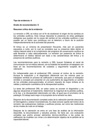 Tipo de evidencia: 4

Grado de recomendación: C

Resumen crítico de la evidencia

La remisión a ORL se indica con el fin de esclarecer el origen de los cambios en
los umbrales auditivos. Esto incluye descartar la presencia de otras patologías
otológicas que puedan ser la causa del cambio en los umbrales auditivos o que
puedan ser un factor que contribuya con el deterioro a futuro de la audición
independientemente de la actividad del paciente.

El tinitus es un síntoma de presentación frecuente, más aún en pacientes
expuestos a ruido, por lo cual se considera que su presencia debe alertar al
médico laboral sobre si el cumplimiento del programa de conservación auditiva se
está llevando a cabo adecuadamente. La remisión por presencia de tinitus la
determinaría el médico laboral con base a las características del tinitus y la
presencia de cambios auditivos.

Las recomendaciones para la remisión a ORL buscan fortalecer el canal de
comunicación con el médico laboral, con la finalidad de beneficiar al trabajador con
base en las recomendaciones de cuidados y seguimiento surgidas de la
valoración.

Es indispensable para el profesional ORL conocer el motivo de la remisión.
Aunque la evaluación y el diagnóstico diferencial son los mismos para un
trabajador remitido en proceso de calificación o demanda, que para un trabajador
remitido a concepto por presentar en una audiometría de seguimiento un cambio
de los umbrales preocupacionales, el primero requiere de mayor énfasis en la
validez y estimación cuantitativa de la discapacidad auditiva.

La tarea del profesional ORL en estos casos es proveer el diagnóstico y en
algunas situaciones el tratamiento. Determinar la magnitud de la pérdida auditiva,
si la hay, y la discapacidad relacionada con ella, al igual que el pronóstico de la
patología. El trabajo será mejor si el propósito de la remisión es claro.

Disponer de la documentación completa antes de la valoración permite direccionar
el interrogatorio y aclarar inconsistencias. Es ideal conocer aparte del motivo de la
remisión, las evaluaciones médicas y auditivas previas, así como las mediciones
de los niveles de ruido en el trabajo.

Después de la valoración se entra en una fase de análisis de la información
disponible, la documentación y estudios previos. Se tiene así, una evaluación
completa que podría proveer elementos técnico-científicos a las juntas de
calificación de invalidez con miras a la determinación objetiva de la pérdida de la
capacidad laboral.


                                         92
 