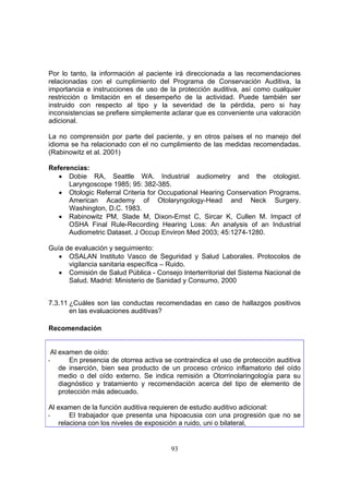 Por lo tanto, la información al paciente irá direccionada a las recomendaciones
relacionadas con el cumplimiento del Programa de Conservación Auditiva, la
importancia e instrucciones de uso de la protección auditiva, así como cualquier
restricción o limitación en el desempeño de la actividad. Puede también ser
instruido con respecto al tipo y la severidad de la pérdida, pero si hay
inconsistencias se prefiere simplemente aclarar que es conveniente una valoración
adicional.

La no comprensión por parte del paciente, y en otros países el no manejo del
idioma se ha relacionado con el no cumplimiento de las medidas recomendadas.
(Rabinowitz et al. 2001)

Referencias:
   • Dobie RA, Seattle WA. Industrial audiometry and the otologist.
      Laryngoscope 1985; 95: 382-385.
   • Otologic Referral Criteria for Occupational Hearing Conservation Programs.
      American Academy of Otolaryngology-Head and Neck Surgery.
      Washington, D.C. 1983.
   • Rabinowitz PM, Slade M, Dixon-Ernst C, Sircar K, Cullen M. Impact of
      OSHA Final Rule-Recording Hearing Loss: An analysis of an Industrial
      Audiometric Dataset. J Occup Environ Med 2003; 45:1274-1280.

Guía de evaluación y seguimiento:
   • OSALAN Instituto Vasco de Seguridad y Salud Laborales. Protocolos de
      vigilancia sanitaria específica – Ruido.
   • Comisión de Salud Pública - Consejo Interterritorial del Sistema Nacional de
      Salud. Madrid: Ministerio de Sanidad y Consumo, 2000


7.3.11 ¿Cuáles son las conductas recomendadas en caso de hallazgos positivos
       en las evaluaciones auditivas?

Recomendación


 Al examen de oído:
-      En presencia de otorrea activa se contraindica el uso de protección auditiva
    de inserción, bien sea producto de un proceso crónico inflamatorio del oído
    medio o del oído externo. Se indica remisión a Otorrinolaringología para su
    diagnóstico y tratamiento y recomendación acerca del tipo de elemento de
    protección más adecuado.

Al examen de la función auditiva requieren de estudio auditivo adicional:
-      El trabajador que presenta una hipoacusia con una progresión que no se
   relaciona con los niveles de exposición a ruido, uni o bilateral,


                                        93
 