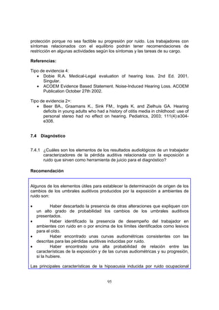 protección porque no sea factible su progresión por ruido. Los trabajadores con
síntomas relacionados con el equilibrio podrán tener recomendaciones de
restricción en algunas actividades según los síntomas y las tareas de su cargo.

Referencias:

Tipo de evidencia 4:
   • Dobie R.A. Medical-Legal evaluation of hearing loss. 2nd Ed. 2001.
      Singular.
   • ACOEM Evidence Based Statement. Noise-Induced Hearing Loss. ACOEM
      Publication October 27th 2002.

Tipo de evidencia 2+:
   • Beer BA., Graamans K., Sink FM., Ingels K. and Zielhuis GA. Hearing
      deficits in young adults who had a history of otitis media in childhood: use of
      personal stereo had no effect on hearing. Pediatrics, 2003; 111(4):e304-
      e308.


7.4   Diagnóstico


7.4.1 ¿Cuáles son los elementos de los resultados audiológicos de un trabajador
      caracterizadores de la pérdida auditiva relacionada con la exposición a
      ruido que sirven como herramienta de juicio para el diagnóstico?

Recomendación


Algunos de los elementos útiles para establecer la determinación de origen de los
cambios de los umbrales auditivos producidos por la exposición a ambientes de
ruido son:

•         Haber descartado la presencia de otras alteraciones que expliquen con
  un alto grado de probabilidad los cambios de los umbrales auditivos
  presentados.
•         Haber identificado la presencia de desempeño del trabajador en
  ambientes con ruido en o por encima de los límites identificados como lesivos
  para el oído.
•         Haber encontrado unas curvas audiométricas consistentes con las
  descritas para las pérdidas auditivas inducidas por ruido.
•         Haber encontrado una alta probabilidad de relación entre las
  características de la exposición y de las curvas audiométricas y su progresión,
  si la hubiere.

Las principales características de la hipoacusia inducida por ruido ocupacional


                                         95
 