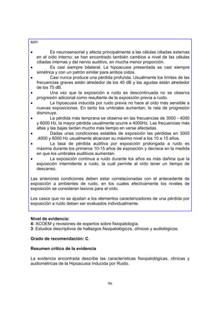 son:

•           Es neurosensorial y afecta principalmente a las células ciliadas externas
    en el oído interno; se han encontrado también cambios a nivel de las células
    ciliadas internas y del nervio auditivo, en mucha menor proporción.
•           Es casi siempre bilateral. La hipoacusia presentada es casi siempre
    simétrica y con un patrón similar para ambos oídos.
•           Casi nunca produce una pérdida profunda. Usualmente los límites de las
    frecuencias graves están alrededor de los 40 dB y las agudas están alrededor
    de los 75 dB.
•           Una vez que la exposición a ruido es descontinuada no se observa
    progresión adicional como resultante de la exposición previa a ruido.
•           La hipoacusia inducida por ruido previa no hace al oído más sensible a
    nuevas exposiciones. En tanto los umbrales aumentan, la rata de progresión
    disminuye.
•           La pérdida más temprana se observa en las frecuencias de 3000 - 4000
    y 6000 Hz, la mayor pérdida usualmente ocurre a 4000Hz. Las frecuencias más
    altas y las bajas tardan mucho más tiempo en verse afectadas.
•           Dadas unas condiciones estables de exposición las pérdidas en 3000
    ,4000 y 6000 Hz usualmente alcanzan su máximo nivel a los 10 a 15 años.
•           La tasa de pérdida auditiva por exposición prolongada a ruido es
    máxima durante los primeros 10-15 años de exposición y decrece en la medida
    en que los umbrales auditivos aumentan.
•           La exposición continua a ruido durante los años es más dañina que la
    exposición intermitente a ruido, la cual permite al oído tener un tiempo de
    descanso.

Las anteriores condiciones deben estar correlacionadas con el antecedente de
exposición a ambientes de ruido, en los cuales efectivamente los niveles de
exposición se consideran lesivos para el oído.

Los casos que no se ajustan a los elementos caracterizadores de una pérdida por
exposición a ruido deben ser evaluados individualmente.


Nivel de evidencia:
4: ACOEM y revisiones de expertos sobre fisiopatología.
3: Estudios descriptivos de hallazgos fisiopatológicos, clínicos y audiológicos.

Grado de recomendación: C.

Resumen crítico de la evidencia

La evidencia encontrada describe las características fisiopatológicas, clínicas y
audiométricas de la Hipoacusia Inducida por Ruido.



                                         96
 