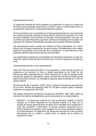 Comportamiento clínico:

La presencia temporal de tinitus posterior a la exposición a ruido es un signo útil
de alarma ante la posible presencia de un CUAT y que un CUAP puede ocurrir si
la exposición continúa sin la adecuada protección auditiva.

Se ha encontrado que la severidad de la hipoacusia generada por una exposición
muy intensa puede ser reducida si previamente el oído ha sido expuesto a un nivel
de ruido moderado. Este fenómeno es llamado “acondicionamiento” del oído. Se
considera que aparentemente se generan cambios en la fisiología de la cóclea con
activación de sistemas antioxidantes naturales para combatir el estrés oxidativo.

Las exposiciones breves cuando son hechas de forma intermitente son menos
lesivas que las largas exposiciones de igual energía. Probablemente ocurre algún
grado de recuperación en los períodos de no exposición. La intermitencia es más
protectiva para las bajas frecuencias que para las altas.

Las perforaciones timpánicas acompañadas de hipoacusia conductiva o mixta son
parte del cuadro clínico del trauma acústico pero no de la hipoacusia inducida por
ruido.

Comportamiento de las curvas audiométricas:

Cerca del 75% del eventual CUAP en una exposición a ruido durante 40 años se
presenta en los primeros 10. Hay un rápido crecimiento de los CUAP en las
frecuencias altas, especialmente en 4 KHz. Después de 10 años la pérdida de las
frecuencias agudas se desacelera y sigue una fase lenta donde la pérdida de las
bajas frecuencias continúa, sin embargo en algunos casos la pérdida en 2 KHz se
puede acelerar.

Sonidos de 80 dB no generan CUAP, pero sí retardan el tiempo de recuperación
de un CUAT. Niveles de exposición entre 76 a 78 dB no causan CUAP ni retardan
el tiempo de recuperación del CUAT.

Del Colegio Americano de Medicina Ocupacional (ACOEM, 1989, 2002, 2003) se
enuncian los criterios de diagnóstico que se enumeraron en la recomendación:

    Definición: “La hipoacusia inducida por ruido ocupacional, opuesto al trauma
    acústico, es el lento desarrollo de una pérdida auditiva a lo largo de un
    período de tiempo (generalmente de años) como resultado de la exposición a
    ruido alto constante o intermitente. El trauma acústico ocupacional es un
    cambio súbito de la audición como resultado de una única exposición súbita a
    un sonido explosivo. El diagnóstico de hipoacusia inducida por ruido es hecho
    clínicamente por un médico y puede incluir el estudio de la historia de
    exposición a ruido.”



                                        98
 