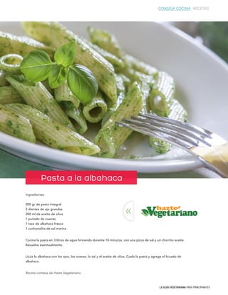 LA GUÍA VEGETARIANA PARA PRINCIPIANTES
Ingredientes
200 gr de pasta integral
3 dientes de ajo grandes
200 ml de aceite de oliva
1 puñado de nueces
1 taza de albahaca fresca
1 cucharadita de sal marina
Cocina la pasta en 3 litros de agua hirviendo durante 10 minutos, con una pizca de sal y un chorrito aceite.
Revuelve eventualmente.
Licúa la albahaca con los ajos, las nueces, la sal y el aceite de oliva. Cuela la pasta y agrega el licuado de
albahaca.
Receta cortesía de Hazte Vegetariano
Pasta a la albahaca
<<
CONSIGA COCINA RECETAS
 