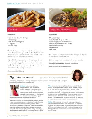 LA GUÍA VEGETARIANA PARA PRINCIPIANTES
CONSIGA COCINA RECOMENDACIONES DE VIAJE
Algo para cada uno
Joven o viejo, atleta olímpico o enemigo del ejercicio, una dieta vegetariana bien planeada le dará a tu cuerpo el
combustible que necesita para mantenerse sano.
por Julieanna Hever, Especialista en Dietética
Embarazo - Una dieta vegetariana
es apropiada para todas las personas
durante toda la vida, incluidas las mujeres
embarazadas. Una mujer embarazada necesita
estar consciente de subir de peso de manera
saludable (un promedio de 11 a 15 kg), al igual
que del consumo de nutrientes, ya que las 		
Niños - Uno de los mejores regalos que los padres pueden dar a
sus hijos es una dieta variada, a base de plantas, desde el principio
de sus vidas. Anima a los niños a comer una selección diversa
de frutas, verduras, legumbres, cereales, nueces y semillas (y
suplemento de vitamina B12) por medio del ejemplo, proporcionando
consistentemente comidas saludables y teniendo muchas opciones
deliciosas en casa. El reto más grande es lidiar con las situaciones
sociales: la escuela, las fiestas, los eventos deportivos, etc. Asegúrate
de estar preparado con anticipación para estas ocasiones.
Atletas - Debido a la alta demanda de oxígeno y recuperación
que tienen el entrenamiendo y buen rendimiento, los atletas se
benefician de una dieta rica en antioxidantes y fitoquímicos. Con
suficientes calorías para mantener la energía necesaria y muchas
frutas y verduras de colores vivos, una dieta vegetariana es ideal
para los atletas.
necesidades nutricionales aumentan en este periodo.
Asegúrate de consumir una amplia variedad de alimentos integrales
a base de plantas: obtén proteína en los frijoles, lentejas, chícharos,
nueces, mantequillas de nueces, semillas, y verduras de hoja
verde; obtén ácidos grasos omega-3 para el desarrollo del cerebro
en semillas de linaza, nueces, productos de soya, y verduras de
hoja verde; obtén hierro en frijoles, verduras de hoja verde, algas,
lentejas, y ajonjolí; y obtén vitamina C en frutas, pimientos, y brócoli.
Ingredientes
300 gr de lentejas
1/3 cucharadita de ajo en polvo
1/4 cebolla pequeña finamente picada
1 ramito de cilantro finamente picado
2 tomates en cuadritos
1 hoja de laurel
Sal al gusto
Pon a cocinar las lentejas con la cebolla, el ajo y la sal al gusto.
Cuando hiervan, agrega el laurel.
Cocina a fuego medio hasta obtener la textura deseada.
Retira del fuego y agrega el tomate y el cilantro.
Receta cortesía de Hazte Vegetariano
Sopa de lentejas
Ingredientes
1 taza de vaso de harina de trigo
2 tazas de agua
Aceite de oliva o de girasol
Sal al gusto
Azúcar al gusto
Vierte la harina en un recipiente, dejando un hoyo en el
centro. Pon a hervir el agua con la sal. Cuando hierva, retira
el agua del fuego y viértela sobre la harina. Mezcla hasta
obtener una masa homogénea y compacta.
Deja enfriar la masa unos minutos. Toma un trozo de ésta y
dale la forma del churro (con las manos, una churrera o una
manga pastelera). Calienta suficiente aceite en una sartén.
Fríe los churros hasta que estén dorados. Apenas los retires
del aceite, espolvorea un poco de azúcar.
Receta cortesía de Wasanga
Churros
 