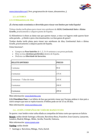 10
www.interrailers.net ( foro, programación de viaxes, aloxamentos...)
2.3.-AUTOBUS
2.3.1 O Kilométrico de Alsa
¡É a forma máis económica e divertida para viaxar sen límites por toda España!
Trátase dunha tarifa plana para viaxar nos autobuses de ALSA, Continental Auto e Alsina
Graells, practicamente a calquera punto de España.
Co Kilométrico ti elixes as datas nas que queres viaxar, a ruta e os lugares onde queres facer
unha parada… ¡o límite o pon a túa imaxinación e as túas ganas de gozar!.
Tratáse dunha tarifa plana para viaxar nos autobuses de Alsa, Continental Auto e Alsina
Graells, practicamente a calquera punto de España.
Cómo funciona?:
Compra un Pase kmtriko de 1, 2, 3 ó 4 semanas a un prezo pechado.
Elixe os teus destinos preferidos dentro de España.
Disfruta coa liberdade de horarios.
BILLETE KMTRIKO PRECIO
1 semana 99 €
2 semanas 175 €
2 semanas - 7 días de viaxe 145 €
3 semanas 240 €
4 semanas 299 €
Máis información: www.kmtriko.com
2.3.2 Eurolines Pass: é un billete de bus que permite viaxar por Europa, pódese ir dun país a
outro sempre que non se repita traxecto. O billete pode ser de 15 ou 30 días.
Máis información: www.eurolines.com
2.4.- AVIÓN. COMPAÑIAS DE VOÓS DE BAIXO CUSTO
Se queres voar lembra votar unha ollada as compañías de baixo custo que operan en Galicia:
Rynair: saídas dende Santiago a Alicante, Barcelona-Reus, Francfort, Gran Canaria, Lanzarote,
Londres, Madrid, Málaga , Milán , Sevilla, Tenerife, Valencia.
Máis información: www.rynair.com
Vueling: saídas dende
Santiago a Barcelona, Málaga, París, Zurich
 
