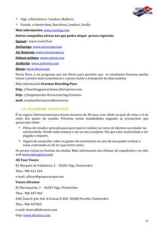 11
Vigo a Barcelona e Londres, Mallorca
Coruña a Amsterdam, Barcelona, Londres, Sevilla
Máis información: www.vueling.com
Outras compañías aéreas nas que podes atopar prezos especiais:
Spanair: www.vuelo24.es
AirEuropa: www.aireuropa.com
Air Nostrum: www.airnostrum.es
Orbest-airlines: www.orbest.com
AirBerlin: www.airberlin.com
Iberia: www.iberia.com
Iberia Xove; é un programa que ten iberia para permitir que os estudantes Erasmus podan
viaxar a prezos máis económicos e o prezo inclúe o transporte de dúas maletas
Máis información Erasmus Boarding Pass:
http: //boardingpass.erasmus.iberiajoven.com
http: //megustavolar.iberia.com/tag/erasmus
mail: erasmusiberiajoven@universia
2.5.-SEGURO DE VIAXES IATI
É un seguro internacional para mozos menores de 30 anos, non válido no país de orixe e sí no
resto dos países do mundo. Presenta varias modalidades segundo as prestacións que
quixerades obter.
Póliza de estudos: pensada para quen queira realizar un curso de idiomas ou estudar na
universidade. Dende unha semana e ata un ano completo. Hai que estar matriculado e ter
pagado o importe.
Seguro de anulación: cobre os gastos de cancelación en caso de non poder realizar a
viaxe contratada ou de ter que volver antes.
Os prezos varían en función da estadía. Máis información nas oficinas de expedición e no sitio
web www.iatiseguros.com
All Tour Viaxes
R/ Marqués de Valladares, 2 -36201 Vigo. Pontevedra
Tfno.: 986 431 444
e-mail: alltour@grupoeuropa.com
Viaxes Abramar
R/ Reconquista, 3 -36201 Vigo. Pontevedra
Tfno.: 986 447 060
Edif. Zona fr-pol. Ind. A Granxa-P.260 -36400 Porriño. Pontevedra
Tfno.: 986 447060
e-mail: dotero@abramar.com
http: www.abramar.com
 