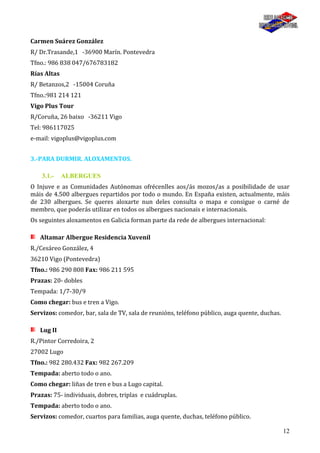 12
Carmen Suárez González
R/ Dr.Trasande,1 -36900 Marín. Pontevedra
Tfno.: 986 838 047/676783182
Rías Altas
R/ Betanzos,2 -15004 Coruña
Tfno.:981 214 121
Vigo Plus Tour
R/Coruña, 26 baixo -36211 Vigo
Tel: 986117025
e-mail: vigoplus@vigoplus.com
3.-PARA DURMIR. ALOXAMENTOS.
3.1.- ALBERGUES
O Injuve e as Comunidades Autónomas ofrécenlles aos/ás mozos/as a posibilidade de usar
máis de 4.500 albergues repartidos por todo o mundo. En España existen, actualmente, máis
de 230 albergues. Se queres aloxarte nun deles consulta o mapa e consigue o carné de
membro, que poderás utilizar en todos os albergues nacionais e internacionais.
Os seguintes aloxamentos en Galicia forman parte da rede de albergues internacional:
Altamar Albergue Residencia Xuvenil
R./Cesáreo González, 4
36210 Vigo (Pontevedra)
Tfno.: 986 290 808 Fax: 986 211 595
Prazas: 20- dobles
Tempada: 1/7-30/9
Como chegar: bus e tren a Vigo.
Servizos: comedor, bar, sala de TV, sala de reunións, teléfono público, auga quente, duchas.
Lug II
R./Pintor Corredoira, 2
27002 Lugo
Tfno.: 982 280.432 Fax: 982 267.209
Tempada: aberto todo o ano.
Como chegar: liñas de tren e bus a Lugo capital.
Prazas: 75- individuais, dobres, triplas e cuádruplas.
Tempada: aberto todo o ano.
Servizos: comedor, cuartos para familias, auga quente, duchas, teléfono público.
 