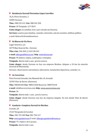 13
Residencia Xuvenil Florentino López Cuevillas
R./A. Pérez Serantes, 2
32005 Ourense
Tfno.: 988 252 412 Fax: 988 242 328
Prazas: 20 Tempada: 1/7-30/9
Como chegar: en autobús, tren e por estrada ata Ourense.
Servizos: cuartos para familias, comedor, televisión, sala de reunións, teléfono público.
e-mail: blanca.liz.fernandezunta.es
Os Biocos da Vía Nova
Lugar Senreiro, s/n
32770 San Xoan de Rio . Ourense
Tfno e fax: 346 204 // 610 530 561
e-mail: albergue@biocos.net http: www.biocos.net
Prazas: 95-dobres, triplas, cuádruplas e séxtuplas.
Tempada: Aberto todo o ano , previa reserva
Como chegar: dende Ourense en bus coa empresa Monbus. Atópase a 24 km da estación
invernal de Manzaneda.
Servizos: observatorio astronómico, laboratorio, instalacións deportivas, comedor, tv,
As Corcerizas
Pista Forestal Arnuide, San Mamede Km 10, Arnuide
32705 Vilar de Barrio. (Ourense)
Tfno: 988302403 Fax: 988511020 Reservas: 988374318
e-mail: info@ascorcerizas.com, http: www.ascorcerizas.com
Prazas: 36
Tempada: Aberto todo o ano , previa reserva.
Como chegar: dende Ourense nun bus da empresa Ampián. En tren dende Vilar de Barrio
(Ourense).
Gandarío- Complexo Xuvenil As Mariñas
Cornide, 20
15167 Bergondo (A Coruña)
Tfno.: 981 791 005 Fax: 981 794 217
Http: www.gandario.net E-mail: albergue.gandario@xunta.es
Prazas: 75- triplos e de 6 prazas.
Tempada: aberto todo o ano.
 