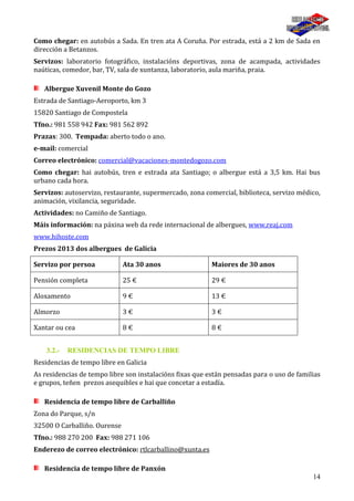 14
Como chegar: en autobús a Sada. En tren ata A Coruña. Por estrada, está a 2 km de Sada en
dirección a Betanzos.
Servizos: laboratorio fotográfico, instalacións deportivas, zona de acampada, actividades
naúticas, comedor, bar, TV, sala de xuntanza, laboratorio, aula mariña, praia.
Albergue Xuvenil Monte do Gozo
Estrada de Santiago-Aeroporto, km 3
15820 Santiago de Compostela
Tfno.: 981 558 942 Fax: 981 562 892
Prazas: 300. Tempada: aberto todo o ano.
e-mail: comercial
Correo electrónico: comercial@vacaciones-montedogozo.com
Como chegar: hai autobús, tren e estrada ata Santiago; o albergue está a 3,5 km. Hai bus
urbano cada hora.
Servizos: autoservizo, restaurante, supermercado, zona comercial, biblioteca, servizo médico,
animación, vixilancia, seguridade.
Actividades: no Camiño de Santiago.
Máis información: na páxina web da rede internacional de albergues, www.reaj.com
www.hihoste.com
Prezos 2013 dos albergues de Galicia
Servizo por persoa Ata 30 anos Maiores de 30 anos
Pensión completa 25 € 29 €
Aloxamento 9 € 13 €
Almorzo 3 € 3 €
Xantar ou cea 8 € 8 €
3.2.- RESIDENCIAS DE TEMPO LIBRE
Residencias de tempo libre en Galicia
As residencias de tempo libre son instalacións fixas que están pensadas para o uso de familias
e grupos, teñen prezos asequibles e hai que concetar a estadía.
Residencia de tempo libre de Carballiño
Zona do Parque, s/n
32500 O Carballiño. Ourense
Tfno.: 988 270 200 Fax: 988 271 106
Enderezo de correo electrónico: rtlcarballino@xunta.es
Residencia de tempo libre de Panxón
 
