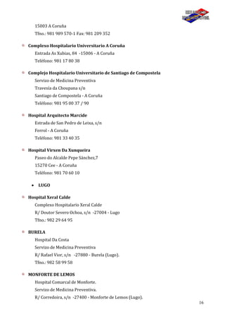 16
15003 A Coruña
Tfno.: 981 989 570-1 Fax: 981 209 352
Complexo Hospitalario Universitario A Coruña
Entrada As Xubias, 84 -15006 - A Coruña
Teléfono: 981 17 80 38
Complejo Hospitalario Universitario de Santiago de Compostela
Servizo de Medicina Preventiva
Travesía da Choupana s/n
Santiago de Compostela - A Coruña
Teléfono: 981 95 00 37 / 90
Hospital Arquitecto Marcide
Estrada de San Pedro de Leixa, s/n
Ferrol - A Coruña
Teléfono: 981 33 40 35
Hospital Virxen Da Xunqueira
Paseo do Alcalde Pepe Sánchez,7
15270 Cee - A Coruña
Teléfono: 981 70 60 10
LUGO
Hospital Xeral Calde
Complexo Hospitalario Xeral Calde
R/ Doutor Severo Ochoa, s/n -27004 - Lugo
Tfno.: 982 29 64 95
BURELA
Hospital Da Costa
Servizo de Medicina Preventiva
R/ Rafael Vior, s/n -27880 - Burela (Lugo).
Tfno.: 982 58 99 58
MONFORTE DE LEMOS
Hospital Comarcal de Monforte.
Servizo de Medicina Preventiva.
R/ Corredoira, s/n -27400 - Monforte de Lemos (Lugo).
 