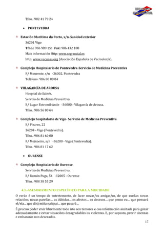 17
Tfno.: 982 41 79 24
PONTEVEDRA
Estación Marítima do Porto, s/n. Sanidad exterior
36201 Vigo
Tfno.: 986 989 151 Fax: 986 432 188
Máis información Http: www.seg-social.es
http: www.vacunas.org (Asociación Española de Vacinoloxía).
Complejo Hospitalario de Pontevedra-Servicio de Medicina Preventiva
R/ Mourente, s/n -36002. Pontevedra
Teléfono: 986 80 00 04
VIILAGARCÍA DE AROUSA
Hospital do Salnés.
Servizo de Medicina Preventiva.
R/ Lugar Estromil-Ande -36000 - Vilagarcía de Arousa.
Tfno.: 986 56 80 64
Complejo hospitalario de Vigo- Servicio de Medicina Preventiva
R/ Pizarro, 22
36204 - Vigo (Pontevedra).
Tfno.: 986 81 60 00
R/ Meixoeiro, s/n -36200 - Vigo (Pontevedra).
Tfno.: 986 81 17 62
OURENSE
Complejo Hospitalario de Ourense
Servizo de Medicina Preventiva.
R/ Ramón Puga, 54 -32005 - Ourense
Tfno.: 988 38 55 29
4.3.-ASESORAMENTO ESPECÍFICO PARA A MOCIDADE
O verán é un tempo de entretemento, de facer novas/os amigas/os, de que xurdan novas
relacións, novas parellas… as dúbidas… os afectos… os desexos… que penso eu… que pensará
el/ela… que dirá miña nai/pai… que pasará…
É preciso poder vivir libremente todo isto sen temores e coa información axeitada para gozar
adecuadamente e evitar situacións desagradables ou violentas. E, por suposto, previr doenzas
e embarazos non desexados.
 