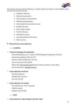 18
Nos Centros de asesoramento Quérote+, os poden informar de todas as vosas dúbidas, tanto
persoal coma telefonicamente:
Problemas afectivos.
Falta de comunicación.
Como expresar os sentimentos.
Métodos anticonceptivos.
Enfermidades de transmisión sexual.
Condutas de risco.
Como coidar o corpo.
Test de embarazo.
Disfuncións sexuais.
Uso adecuado das redes sociais.
Outras cousas…
Directorio de centros Quérote+:
A CORUÑA
Central en Santiago de Compostela:
Praza do Matadoiro, s/n, 1.º andar, 15703 Santiago de Compostela. A Coruña
Información telefónica: 902 141 617.
Horario: 10:00 a 14:00( luns e venres).
Luns a venres de 16:30 a 20:30
Páxina web: www.querote.org (pódense realizar consultas a través dela).
Correo electrónico: info@querote.org
Centro Quérote+ de Ferrol
R/ Santa Comba, 61
15404 Ferrol. A Coruña
Tel.: 981 317 027
Centro Quérote+ de Coruña
Praza de Ourense, 7-8, 1º esquerda
15004 A Coruña
Teléfono: 981 223 913
LUGO
Centro Quérote+ Lugo Complexo Xuvenil Lug II
 