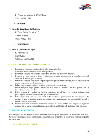 19
R/ Pintor Corredoira, 4 -27002 Lugo
Tfno.: 982 241 732
OURENSE
Casa da Xuventude de Ourense
R./Celso Emilio Ferreiro, 27
32004 Ourense
Tfno.: 988 231 470
PONTEVEDRA
Centro Quérote+ de Vigo
R/ Ferrería, 41
36202 Vigo
Teléfono: 986 220 717
4.4.- DECÁLOGO DO VIAXEIRO SAUDABLE:
1. Preparar a viaxe cun mínimo de 30 días de antelación.
2. Acudir ao centro de vacinación máis próximo.
3. Elixir ben a roupa e o calzado, segundo o destino e a duración da viaxe.
4. Durante a viaxe procurar inxerir alimentos sempre cociñados e prestarlles especial
atención ás salsas, peixes e ovos.
5. Consumir sempre froita que se poida pelar e pelala persoalmente, evitar ensaladas en
zonas tropicais e xeados caseiros.
6. Beber auga embotellada, as bebidas gasosas e licores sen xeo.
7. Levar sempre auga, gorra, lentes de sol, cremas solares con alta protección e
insecticida antimosquitos.
8. Evitar compartir cepillos de dentes, máquinas de afeitar, ou realizar tatuaxes ou
piercings en establecementos sen garantía sanitaria.
9. Evitar contactos sexuais con descoñecidos ou tomar precaucións de eficacia probada
coma é o uso de preservativos para previr as enfermidades de transmisión sexual e
embarazo non desexado.
10. Prestar atención á caixa de primeiros auxilios de viaxe, sobre todo se padece algunha
doenza ou se viaxa con anciáns e nenos, máis sensibles ao sol, á comida e ao cansazo.
5.-TURISMO NA NATUREZA.
Coa chegada do bo tempo Galicia reborda espazos para percorrer e deleitarse con eles.
Coñecer e respectar estas zonas será a máxima para integrarse e sentir que formamos parte
da natureza.
5.1.- OS PARQUES NATURAIS
 