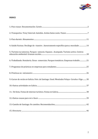 2
INDICE
1.-Para viaxar. Documentación. Carnés..............................................................................................................2
2.-Transportes. Tren/ Interrail. Autobús. Avións baixo custo. Viaxes ...................................................7
3.-Para durmir. Aloxamentos ..............................................................................................................................11
4.-Saúde.Vacinas. Decálogo do viaxeiro . Asesoramento específico para a mocidade .................14
5.-Turismo na natureza. Parques naturais. Espazos . Acampada. Turismo activo. Centros
educación ambiental. Granxas escolas.............................................................................................................18
6.-Traballando. Hostalería. Áreas comerciais. Parques temáticos. Empresas traballo................21
7.-Programas de prácticas en empresas para estudantes........................................................................25
8.-Prácticas no extranxeiro .................................................................................................................................26
9.-Cursos de verán en Galicia. Univ. de Santiago. Uned. Menéndez Pelayo- Coruña e Vigo ........30
10.-Outras actividades en Galicia.......................................................................................................................37
11.- De festa. Festas de interese turístico. Festas en Galicia....................................................................38
12.-Outras cousas para ver e facer....................................................................................................................39
13.-Camiño de Santiago. Os camiños. Recomendacións............................................................................42
15.-Directorio ............................................................................................................................................................46
 
