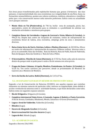 20
Son áreas pouco transformadas pola explotación humana que, grazas á fermosura das súas
paisaxes, á representatividade dos seus ecosistemas ou á singularidade da súa flora, fauna ou
formacións xeomorfolóxicas, posúen uns valores ecolóxicos, estéticos, educativos e científicos
polos que a súa conservación merece unha atención preferente. Galicia conta na actualidade
con 6 parques naturais:
Monte Aloia en Tui (Pontevedra), de 746 ha. Inclúe zona de acampada, picnic, bar,
aparcadoiro, centro de información para os visitantes e a posibilidade de solicitar con
antelación actividades e monitores para grupos.
Complexo Dunar de Corrubedo e Lagoas de Carrexal e Vixán, Ribeira (A Coruña), de
996,25 ha. Dispón dun centro de recepción de visitantes, centro de interpretación do
ecosistema litoral de Galicia, área recreativa, cámpings preto da zona e aloxamentos
diversos.
Baixa Limia-Serra do Xurés. Entrimo, Lobios e Muíños (Ourense), de 20.920 ha. Ofrece
un centro de información e interpretación da natureza. Pódense realizar diversas rutas a
pé ou en automóbil. Ruta das Ermidas, Ruta da Historia, Ruta de Padín, Ruta de Padrenda,
Ruta de Queguas, Ruta das Sombras e Ruta de Cela a Pitŏes.
O Invernadeiro, Vilariño de Conso (Ourense), de 5.722 ha. Existe unha aula da natureza
dentro do parque onde se pode pasar a noite a fin de semana con aviso previo.
Fragas do Eume: Cabanas, A Capela, Monfero, Pontedeume, As Pontes (A Coruña), de
9.126 ha. Ten varios carreiros por percorrer, dende as proximidades do Mosteiro de
Caaveiro ata o Mosteiro de Monfero.
Serra da Enciña da Lastra. Rubiá (Ourense), de 3.151,67 ha.
5.2.- OS ESPAZOS NATURAIS EN RÉXIME DE PROTECCIÓN XERAL
Segundo a Lei de Conservación da Natureza (9/2001), son aqueles espazos que conteñan
elementos ou sistemas naturais de particular valor, interese ou singularidade, tanto debido á
acción e evolución da natureza como á actividade humana, e que fosen declarados como tales.
Galicia conta cos seguintes espazos naturais:
Ría de Ortigueira. Ortigueira (A Coruña).
Complexo intermareal Umia-Grove, A Lanzada, Laguna A Bodeira e Punta Carreirón.
A Illa de Arousa, Cambados, Ribadumia, Meaño, Sanxenxo e O Grove (Pontevedra).
Lagoa e Areal de Valdoviño, Valdoviño (A Coruña).
Ribadeo (Lugo).
Encoro de Abegondo-Cecebre (A Coruña).
Reserva nacional de Caza dos Ancares (Lugo).
Lagoa do Rei, Rábade (Lugo).
5.3.- ACAMPAR EN GALICIA
Segundo o Decreto 236/1985:
 