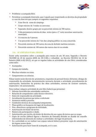 21
Prohíbese a acampada libre.
Permítese a acampada itinerante, que é aquela que respectando os dereitos da propiedade
e o uso do chan ten que cumprir os seguintes requisitos:
Estar fóra de zonas de cámpings.
Grupo máximo de 3 tendas ou caravanas.
Separados doutros grupos por un percorrido mínimo de 500 metros.
Unha permanencia máxima de dúas noites (para a 2.ª noite necesítase autorización
municipal).
Un máximo de 9 persoas.
Cun percorrido mínimo de 3 km dun cámping público ou zona concorrida.
Percorrido mínimo de 300 metros da zona de deslinde marítimo-terrestre.
Percorrido mínimo de 100 metros das marxes dun río ou estrada.
5.4.- ACAMPADAS PARA MOZOS
Existe unha normativa sobre a acampada para mozos de ata 30 anos. Segundo o Decreto
50/2000 do 20 de xaneiro (DOG do 10-3-00), e refundida no Decreto 58/2012 do 12 de
Xaneiro (DOG 6-02-2012), no que se regulan todas as actividades de aire libre, consideradas
como tales:
Acampadas.
Campos de traballo.
Marchas volantes ou rutas.
Campamentos ou colonias.
Fálase tamén neste decreto de: promotores, requisitos do persoal técnico dirixente, obrigas do
responsable da actividade, documentación necesaria durante a actividade, procedemento de
autorización, limitacións da práctica das ditas actividades, normas de carácter sanitario,
inspección e do asesoramento.
Para realizar calquera actividade de aire libre haberá que presentar:
Informe favorable das autoridades sanitarias.
Relación de compoñentes cadro técnico-directivo.
Datos do responsable da actividade.
Acreditación da persoa que asina a solicitude.
Asistencia médica prevista.
Condicións técnicas da acampada/campamento.
Plano gráfico ou bosquexo do lugar de localización.
Fins, obxectivos e programa da actividade.
Autorización do titular do terreo.
Número de participantes e idade.
Autorización, por escrito, do titular de dereitos de uso e gozo do terreo que se ocupa.
Copia do escrito (deberá figurar o Rexistro de Entrada) dirixido ao alcalde do concello
informándoo da intención de realizar a actividade e do lugar de pernocta.
Se a actividade se vai realizar nun espazo natural deberá presentar copia de autorización
do órgano xestor deste.
Autorización para facer lume de acampada, se é o caso.
 
