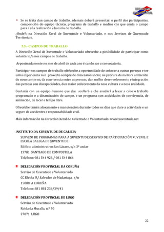 22
Se se trata dun campo de traballo, ademais deberá presentar: o perfil dos participantes,
composición do equipo técnico, programa de traballo e medios cos que conta o campo
para a súa realización e horario de traballo.
¿Onde?: na Dirección Xeral de Xuventude e Voluntariado, e nos Servizos de Xuventude
Territoriais.
5.5.- CAMPOS DE TRABALLO
A Dirección Xeral de Xuventude e Voluntariado ofreceche a posibilidade de participar como
voluntario/a nos campos de traballo.
Arpoximadamente no mes de abril de cada ano é cando sae a convocatoria.
Participar nos campos de traballo ofréceche a oportunidade de coñecer a outras persoas e ter
unha experiencia nun proxecto sempre de dimensión social, na procura da mellora ambiental
do noso contorno, da convivencia entre as persoas, dun mellor desenvolvemento e integración
das persoas con discapacidades, dun maior coñecemento da nosa cultura e a nosa realidade.
Contarás con un equipo humano que che acollerá e che axudará a levar a cabo o traballo
programado e a dinamización do campo, e un programa con actividades de convivencia, de
animación, de lecer e tempo libre.
Ofrecéche tamén aloxamento e manutención durante todos os días que dure a actividade e un
seguro de accidentes e responsabilidade civil.
Máis información na Dirección Xeral de Xuventude e Voluntariado: www.xuventude.net
INSTITUTO DA XUVENTUDE DE GALICIA
SERVIZO DE PROGRAMAS PARA A XUVENTUDE/SERVIZO DE PARTICIPACIÓN XUVENIL E
ESCOLA GALEGA DE XUVENTUDE
Edificio administrativo San Lázaro, s/n 3º andar
15781 SANTIAGO DE COMPOSTELA
Teléfono: 981 544 926 / 981 544 866
DELEGACIÓN PROVINCIAL DA CORUÑA
Servizo de Xuventude e Voluntariado
CC Elviña R/ Salvador de Madariaga , s/n
15008 A CORUÑA
Teléfono: 881 881 236/39/41
DELEGACIÓN PROVINCIAL DE LUGO
Servizo de Xuventude e Voluntariado
Rolda da Muralla, n.º 70
27071 LUGO
 