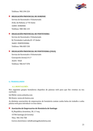 23
Teléfono: 982 294 224
DELEGACIÓN PROVINCIAL DE OURENSE
Servizo de Xuventude e Voluntariado
Avda. da Habana, n.º 81 baixo
32004 OURENSE
Teléfono: 988 386 115
DELEGACIÓN PROVINCIAL DE PONTEVEDRA
Servizo de Xuventude e Voluntariado
R/ Fernández Ladreda,43- 4º Andar
36003 PONTEVEDRA
Teléfono: 986 805 530
DELEGACIÓN PROVINCIAL DE PONTEVEDRA (VIGO)
Servizo de Xuventude e Voluntariado
Concepción Arenal, 8-1.º
36201 VIGO
Teléfono: 986 817 078
6.-TRABALLANDO
6.1.-HOSTALERÍA
Nos seguintes grupos hostaleiros dispoñen de páxinas web para que lles remitas ou teu
currículo:
Sol-Meliá: www.solmelia.com
Nh Hoteis: www.nh-hoteis.com
As distintas asociacións de empresarios de hostalería contan cunha bolsa de traballo e unha
páxina web para introducir os teus datos.
Asociación de Empresarios de Hostalaría de Santiago
R./República Arxentina, 38, 1.º esq.
15706 Santiago (A Coruña)
Tfno.: 981 592 700
Correo electrónico: info@santiagohosteleria.com
 
