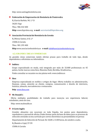 24
http: www.santiagohosteleria.com
Federación de Empresarios de Hostalaría de Pontevedra
R./García Barbón, 90, 1.º D
36201 Vigo
Tfno.: 986 432 400
Http: www.feprohos.org e-mail: secretaria@feprohos.org
Asociación Provincial de Hostalaría da Coruña
R./Nóvoa Santos, 6-8, 1.º
15006 A Coruña
Tfno.: 981 295 400
Http:www.asociacionhosteleria.es e-mail: info@asociacionhosteleria.org
6.2.-GRANDES ÁREAS COMERCIAIS
As grandes áreas comerciais tamén ofertan prazas para traballo de todo tipo, dende
dependentes a oficinistas ou informáticos.
Inditex:
Grupo especializado en moda, está integrado por máis de 32.000 profesionais en 45
países. Inclúe marcas coma Zara, Massimo Dutti, Bershka, Stradivarius...
Podes consultar as vacantes na súa páxina web: www.inditex.es
Ikea
Empresa especializada en mobles e artigos do fogar. Oferta traballos en administración,
finanzas, caixas, atención ao cliente, compras, comunicación e deseño de interiores,
loxística, almacén, mercadotecnia e restaurante.
http: www.ikea.com
Mc Donald´s
Oferta múltiples posibilidades de traballo para mozo/as sen experiencia laboral,
estudantes, amas de casa.
Http: www.mcdonalds.es
O Corte Inglés
Grandes almacéns con sucursais en toda España, ten postos para dependentes,
repoñedores e persoal de oficina. Podes formar parte da base de datos para os procesos de
selección enviando ou teu currículo por correo electrónico ou presentándoo en persoa:
Departamento de Selección de Persoal. De 10,00 a 13:00 horas, de outubro a xuño.
R./Ramón e Cajal, 57-59
15006 A Coruña
 