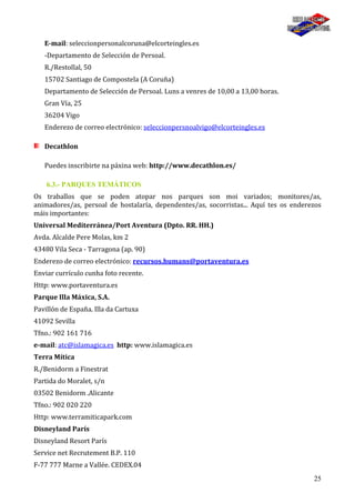25
E-mail: seleccionpersonalcoruna@elcorteingles.es
-Departamento de Selección de Persoal.
R./Restollal, 50
15702 Santiago de Compostela (A Coruña)
Departamento de Selección de Persoal. Luns a venres de 10,00 a 13,00 horas.
Gran Vía, 25
36204 Vigo
Enderezo de correo electrónico: seleccionpersnoalvigo@elcorteingles.es
Decathlon
Puedes inscribirte na páxina web: http://www.decathlon.es/
6.3.- PARQUES TEMÁTICOS
Os traballos que se poden atopar nos parques son moi variados; monitores/as,
animadores/as, persoal de hostalaría, dependentes/as, socorristas... Aquí tes os enderezos
máis importantes:
Universal Mediterránea/Port Aventura (Dpto. RR. HH.)
Avda. Alcalde Pere Molas, km 2
43480 Vila Seca - Tarragona (ap. 90)
Enderezo de correo electrónico: recursos.humans@portaventura.es
Enviar currículo cunha foto recente.
Http: www.portaventura.es
Parque Illa Máxica, S.A.
Pavillón de España. Illa da Cartuxa
41092 Sevilla
Tfno.: 902 161 716
e-mail: atc@islamagica.es http: www.islamagica.es
Terra Mítica
R./Benidorm a Finestrat
Partida do Moralet, s/n
03502 Benidorm .Alicante
Tfno.: 902 020 220
Http: www.terramiticapark.com
Disneyland París
Disneyland Resort París
Service net Recrutement B.P. 110
F-77 777 Marne a Vallée. CEDEX.04
 