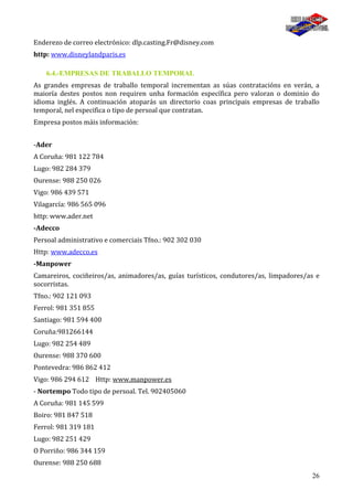 26
Enderezo de correo electrónico: dlp.casting.Fr@disney.com
http: www.disneylandparis.es
6.4.-EMPRESAS DE TRABALLO TEMPORAL
As grandes empresas de traballo temporal incrementan as súas contratacións en verán, a
maioría destes postos non requiren unha formación específica pero valoran o dominio do
idioma inglés. A continuación atoparás un directorio coas principais empresas de traballo
temporal, nel especifica o tipo de persoal que contratan.
Empresa postos máis información:
-Ader
A Coruña: 981 122 784
Lugo: 982 284 379
Ourense: 988 250 026
Vigo: 986 439 571
Vilagarcía: 986 565 096
http: www.ader.net
-Adecco
Persoal administrativo e comerciais Tfno.: 902 302 030
Http: www.adecco.es
-Manpower
Camareiros, cociñeiros/as, animadores/as, guías turísticos, condutores/as, limpadores/as e
socorristas.
Tfno.: 902 121 093
Ferrol: 981 351 855
Santiago: 981 594 400
Coruña:981266144
Lugo: 982 254 489
Ourense: 988 370 600
Pontevedra: 986 862 412
Vigo: 986 294 612 Http: www.manpower.es
- Nortempo Todo tipo de persoal. Tel. 902405060
A Coruña: 981 145 599
Boiro: 981 847 518
Ferrol: 981 319 181
Lugo: 982 251 429
O Porriño: 986 344 159
Ourense: 988 250 688
 