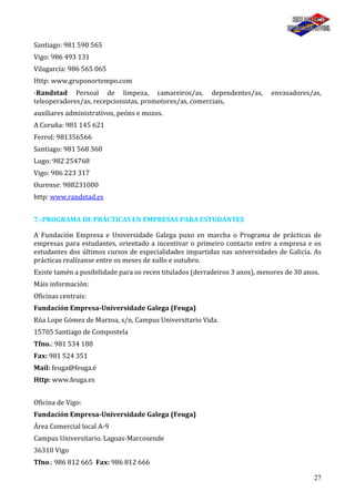 27
Santiago: 981 590 565
Vigo: 986 493 131
Vilagarcía: 986 565 065
Http: www.gruponortempo.com
-Randstad Persoal de limpeza, camareiros/as, dependentes/as, envasadores/as,
teleoperadores/as, recepcionistas, promotores/as, comerciais,
auxiliares administrativos, peóns e mozos.
A Coruña: 981 145 621
Ferrol: 981356566
Santiago: 981 568 360
Lugo: 982 254768
Vigo: 986 223 317
Ourense: 988231000
http: www.randstad.es
7.-PROGRAMA DE PRÁCTICAS EN EMPRESAS PARA ESTUDANTES
A Fundación Empresa e Universidade Galega puxo en marcha o Programa de prácticas de
empresas para estudantes, orientado a incentivar o primeiro contacto entre a empresa e os
estudantes dos últimos cursos de especialidades impartidas nas universidades de Galicia. As
prácticas realízanse entre os meses de xullo e outubro.
Existe tamén a posibilidade para os recen titulados (derradeiros 3 anos), menores de 30 anos.
Máis información:
Oficinas centrais:
Fundación Empresa-Universidade Galega (Feuga)
Rúa Lope Gómez de Marzoa, s/n, Campus Universitario Vida.
15705 Santiago de Compostela
Tfno.: 981 534 180
Fax: 981 524 351
Mail: feuga@feuga.é
Http: www.feuga.es
Oficina de Vigo:
Fundación Empresa-Universidade Galega (Feuga)
Área Comercial local A-9
Campus Universitario. Lagoas-Marcosende
36310 Vigo
Tfno.: 986 812 665 Fax: 986 812 666
 
