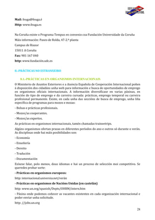 28
Mail: feuga@feuga.é
Http: www.feuga.es
Na Coruña existe o Programa Tempus en convenio coa Fundación Universidade da Coruña
Máis información: Paseo de Rolda, 47-2.ª planta
Campus de Riazor
15011 A Coruña
Fax: 981 167 040
http: www.fundación.udc.es
8.-PRÁCTICAS NO ESTRANXEIRO
8.1.-PRÁCTICAS EN ORGANISMOS INTERNACIONAIS
O Ministerio de Asuntos Exteriores e a Axencia Española de Cooperación Internacional poñen
á disposición dos cidadáns unha web para información e busca de oportunidades de emprego
en organismos oficiais internacionais. A información diversifícase en varias páxinas, en
función do tipo de emprego e da carreira cursada: prácticas, emprego temporal ou carreira
profesional permanente. Existe, en cada unha das seccións de busca de emprego, unha liña
específica de programas para mozos e mozas:
- Bolsas e prácticas profesionais.
- Mozos/as cooperantes.
- Mozos/as expertos.
As prácticas en organismos internacionais, tamén chamadas traineetrips.
Algúns organismos ofertan prazas en diferentes períodos do ano e outros só durante o verán.
As disciplinas onde hai máis posibilidades son:
- Economía
- Enxeñería
- Dereito
- Tradución
- Documentación
Esíxese falar, polo menos, dous idiomas e hai un proceso de selección moi competitivo. Se
queredes probar sorte:
- Prácticas en organismos europeos:
http: internacional.universia.net/verán
- Prácticas en organismos de Nacións Unidas (en castelán)
http: www.un.org/spanish/Depts/OHRM/intern.htm
- Páxina onde podemos coñecer as vacantes existentes en cada organización internacional e
poder enviar unha solicitude.
http: //jobs.un.org
 