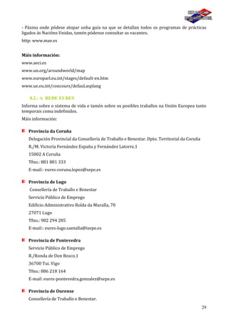 29
- Páxina onde pódese atopar unha guía na que se detallan todos os programas de prácticas
ligados ás Nacións Unidas, tamén pódense consultar as vacantes.
http: www.mae.es
Máis información:
www.aeci.es
www.un.org/aroundworld/map
www.europarl.eu.int/stages/default-en.htm
www.ue.eu.int/concours/defaul.asplang
8.2.- A REDE EURES
Informa sobre o sistema de vida e tamén sobre os posibles traballos na Unión Europea tanto
temporais coma indefinidos.
Máis información:
Provincia da Coruña
Delegación Provincial da Consellería de Traballo e Benestar. Dpto. Territorial da Coruña
R./M. Victoría Fernández España y Fernández Latorre,1
15002 A Coruña
Tfno.: 881 881 333
E-mail:: eures-coruna.lopez@sepe.es
Provincia de Lugo
Consellería de Traballo e Benestar
Servicio Público de Emprego
Edificio Administrativo Rolda da Muralla, 70
27071 Lugo
Tfno.: 982 294 285
E-mail:: eures-lugo.santalla@isepe.es
Provincia de Pontevedra
Servicio Público de Emprego
R./Ronda de Don Bosco,1
36700 Tui. Vigo
Tfno.: 886 218 164
E-mail: eures-pontevedra.gonzalez@sepe.es
Provincia de Ourense
Consellería de Traballo e Benestar.
 