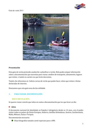 3
Guía de verán 2013
Presentación
Esta guía de verán pretende axudarche a planificar o verán. Nela podes atopar información
sobre a documentación que necesitas para viaxar, medios de transporte, aloxamento, lugares
que visitar, e tamén os carnés cos que terás descontos.
Tamén che ofrecemos en Galicia cursos de verán que podes facer, sitios que visitar e festas
declaradas de interese.
Desexamos que esta guía sexa da túa utilidade
1. PARA VIAXAR. DOCUMENTACIÓN
DOCUMENTACIÓN:
Se queres viaxar convén que teñas en conta a documentación que tes que levar ao día:
D.N.I.
O documento nacional de identidade en España é obrigatorio desde os 14 anos, con el podes
visitar todos os países da Unión Europea, Andorra, Antillas Holandesas, Austria, Liechtenstein,
Malta, Mónaco, Suíza e Turquía.
Documentación necesaria:
Dúas fotografías tamaño carné especiais para o DNI.
 