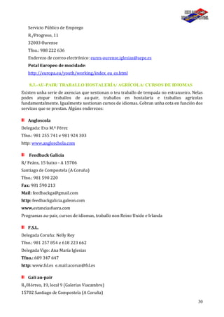 30
Servicio Público de Emprego
R./Progreso, 11
32003 Ourense
Tfno.: 988 222 636
Enderezo de correo electrónico: eures-ourense.iglesias@sepe.es
Potal Europeo de mocidade:
http://europa.eu/youth/working/index_eu_es.html
8.3.-AU-PAIR/ TRABALLO HOSTALERÍA/ AGRÍCOLA/ CURSOS DE IDIOMAS
Existen unha serie de axencias que xestionan o teu traballo de tempada no estranxeiro. Nelas
podes atopar traballos de au-pair, traballos en hostalaría e traballos agrícolas
fundamentalmente. Igualmente xestionan cursos de idiomas. Cobran unha cota en función dos
servizos que se prestan. Algúns enderezos:
Angloscola
Delegada: Eva M.ª Pérez
Tfno.: 981 255 741 e 981 924 303
http: www.angloschola.com
Feedback Galicia
R/ Feáns, 15 baixo - A 15706
Santiago de Compostela (A Coruña)
Tfno.: 981 590 220
Fax: 981 590 213
Mail: feedbackga@gmail.com
http: feedbackgalicia.galeon.com
www.estanciasfuera.com
Programas au-pair, cursos de idiomas, traballo non Reino Unido e Irlanda
F.S.L.
Delegada Coruña: Nelly Rey
Tfno.: 981 257 854 e 618 223 662
Delegada Vigo: Ana María Iglesias
Tfno.: 609 347 647
http: www.fsl.es e.mail:acorun@fsl.es
Gali au-pair
R./Hórreo, 19, local 9 (Galerías Viacambre)
15702 Santiago de Compostela (A Coruña)
 