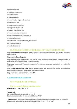 32
www.infojobs.net
www.infoempleo.com
www.laboris.net
www.monster.es
www.www.tea-cegos-selección.es
www.anuntis.com
www.primerempleo.com
www.galiciaempleo.net
www.oficinaempleo.com
www.expansionyempleo.com
www.100mejores.com/trabajo.htm
www.empleate.com
www.turijobs.com(ocio,turimo y hostelería)
hec.europa.eu/eures
www.trabajos.com
8.5.-PORTAIS QUE OFERTAN TRABALLOS DE VERÁN NO ESTRANXEIRO
http: www.aplus-summerjobs.com (Engloba a máis de 2000 empresas que ofertan traballos
de tempada).
http: www.jobmonkey.com
http: www.jobweb.com (Portal que contén bases de datos con traballos para graduados e
estudantes en Estados Unidos, tamén prácticas).
http://europa.eu.int/ (Recursos para mozo/as que desexan atopar un traballo no verán). En
castelán.
http: www.summerjobs.com (Portal especializado en traballos de verán no territorio
estadounidense e tamén para outras partes do mundo).
http: www.pole-emploi-internacional.fr
9.-CURSOS DE VERÁN EN GALICIA
9.1-UNIVERSIDADE DE SANTIAGO
http: www.usc.es/cultura/uveran13cursos.htm
IMPORTE DE LA MATRÍCULA
Tasa xeral
Cursos de 30 o máis horas lectivas: 120 €*
Seminarios e xornadas de menos de 30 horas: 70 €*
Tasa reducida, aplicable a estudantes de cualquera universidade o en estudos de formación
profesional, pensionistas, persoas desempregadas e PDI e PAS da USC.
 