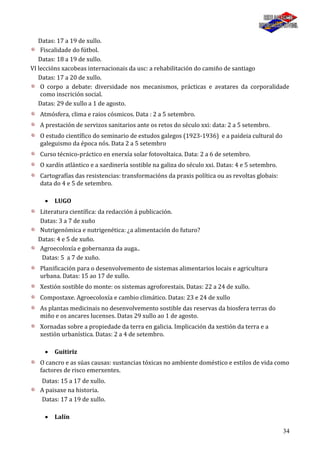 34
Datas: 17 a 19 de xullo.
Fiscalidade do fútbol.
Datas: 18 a 19 de xullo.
VI leccións xacobeas internacionais da usc: a rehabilitación do camiño de santiago
Datas: 17 a 20 de xullo.
O corpo a debate: diversidade nos mecanismos, prácticas e avatares da corporalidade
como inscrición social.
Datas: 29 de xullo a 1 de agosto.
Atmósfera, clima e raios cósmicos. Data : 2 a 5 setembro.
A prestación de servizos sanitarios ante os retos do século xxi: data: 2 a 5 setembro.
O estudo científico do seminario de estudos galegos (1923-1936) e a paideia cultural do
galeguismo da época nós. Data 2 a 5 setembro
Curso técnico-práctico en enerxía solar fotovoltaica. Data: 2 a 6 de setembro.
O xardín atlántico e a xardinería sostible na galiza do século xxi. Datas: 4 e 5 setembro.
Cartografías das resistencias: transformacións da praxis política ou as revoltas globais:
data do 4 e 5 de setembro.
LUGO
Literatura científica: da redacción á publicación.
Datas: 3 a 7 de xuño
Nutrigenómica e nutrigenética: ¿a alimentación do futuro?
Datas: 4 e 5 de xuño.
Agroecoloxía e gobernanza da auga..
Datas: 5 a 7 de xuño.
Planificación para o desenvolvemento de sistemas alimentarios locais e agricultura
urbana. Datas: 15 ao 17 de xullo.
Xestión sostible do monte: os sistemas agroforestais. Datas: 22 a 24 de xullo.
Compostaxe. Agroecoloxía e cambio climático. Datas: 23 e 24 de xullo
As plantas medicinais no desenvolvemento sostible das reservas da biosfera terras do
miño e os ancares lucenses. Datas 29 xullo ao 1 de agosto.
Xornadas sobre a propiedade da terra en galicia. Implicación da xestión da terra e a
xestión urbanística. Datas: 2 a 4 de setembro.
Guitiriz
O cancro e as súas causas: sustancias tóxicas no ambiente doméstico e estilos de vida como
factores de risco emerxentes.
Datas: 15 a 17 de xullo.
A paisaxe na historia.
Datas: 17 a 19 de xullo.
Lalín
 