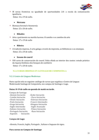 35
IX novas fronteiras na igualdade de oportunidades 2.0: a escola da comunicación
igualitaria.
Datas: 16 a 19 de xullo.
Meirama
Biomasa forestal e bioenerxía
Datas: 22 a 26 de xullo.
Ribadeo
Arte e patrimonio na mariña lucense. O camiño e os camiños da arte
Datas: 17 a 19 de xullo
Ribeira
A tradición impresa. A arte galega a través da imprenta, as bibliotecas e as estampas.
Datas: 22 a 24 de xullo.
Seoane do caurel
VIII curso de conservación do courel. Unha ollada ao interior dos soutos: estudo práctico
da riqueza biolóxica dos bosques de castiñeiro
Datas: 17 a 20 de xuño.
9.2.-CURSOS IDIOMAS EN SANTIAGO DE COMPOSTELA
9.2.1 Centro de Linguas Modernas
Outra opción tela no seguinte catálogo de cursos que orgañiza o Centro de Linguas
Modernasde Santiago de Compostela, nos campus de Santiago e Lugo.
Datas: 8-19 de xullo en quenda de mañá ou tarde.
Campus de Santiago
-Alemán Iniciación -Árabe Iniciación
-Catalán Iniciación -Checo Iniciación
-Chinés Iniciación -Eslovaco Iniciación
-Finés Iniciación -Francés Intermedio
-Grego Iniciación -Húngaro Iniciación
-Inglés Intermedio -Inglés Avanzado
-Italiano Iniciación -Polaco Iniciación
-Portugués Iniciación -Ruso Iniciación
-Xaponés . -~ Iniciación
Campus de Lugo:
-Alemán, Francés, Inglés, Portugués , Italiano e linguaxe de signo.
Para cursos no Campus de Santiago
 