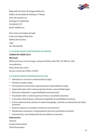 36
Negociado do Centro de Linguas Modernas
Edificio da Facultade de Filoloxía, 1ª Planta
Avda. De Castelao s/n
Santiago de Compostela
Tel. 881811757
Email: clm@usc.es
Para cursos no Campus de Lugo
Centro de Linguas Modernas
Edificio Intercentros
Lugo
Tel. 982 822460
9.3.CURSOS VERÁN UNIVERSIDADE DA CORUÑA
CURSOS DE VERÁN 2013
Matrícula
Oficina de Cursos, Casa do Lagar, campus de Elviña, teléf. 981 167 000 ext. 1963
occocc@udc.es
http://www.udc.es/occ
de luns a venres de 10:00 a 14:00 h.
9.4.CURSOS VERÁN UNIVERSIDADE DE VIGO
Enfrontarse a urxencias cardiovasculares (vigo)
Primeiros auxilios (vigo)
Ferramentas de innovación empresarial para emprendedores (vigo)
Emprendemento social: unha perspectiva dende a universidade (vigo)
Educación ambiental e responsabilidade social (ourense)
Fiscalidade sobre a renda das persoas físicas e sociedades (ourense)
Ii xornadas sobre biomasa, unha fonte inesgotable de posibilidade (ourense)
X curso audiovisual de celanova. O audiovisual galego : presente cas alternativas de futuro
(ourense)
Deporte, empresa e sociedade: leccións de cine (ourense)
Planificación estratexias e comportamento fiscal do contribuínte (ourense)
Comunicación: eixo fundamental do acto didáctico. (ourense)
Información:
Reitoría
Campus Universitario
36310 Pontevedra
 