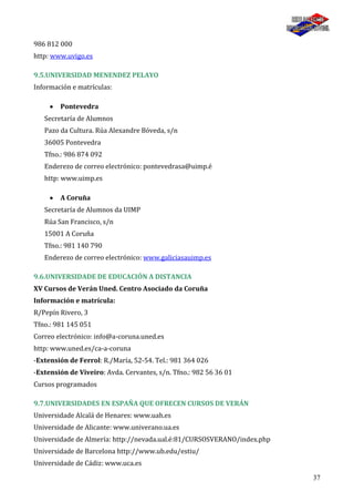37
986 812 000
http: www.uvigo.es
9.5.UNIVERSIDAD MENENDEZ PELAYO
Información e matrículas:
Pontevedra
Secretaría de Alumnos
Pazo da Cultura. Rúa Alexandre Bóveda, s/n
36005 Pontevedra
Tfno.: 986 874 092
Enderezo de correo electrónico: pontevedrasa@uimp.é
http: www.uimp.es
A Coruña
Secretaría de Alumnos da UIMP
Rúa San Francisco, s/n
15001 A Coruña
Tfno.: 981 140 790
Enderezo de correo electrónico: www.galiciasauimp.es
9.6.UNIVERSIDADE DE EDUCACIÓN A DISTANCIA
XV Cursos de Verán Uned. Centro Asociado da Coruña
Información e matrícula:
R/Pepín Rivero, 3
Tfno.: 981 145 051
Correo electrónico: info@a-coruna.uned.es
http: www.uned.es/ca-a-coruna
-Extensión de Ferrol: R./María, 52-54. Tel.: 981 364 026
-Extensión de Viveiro: Avda. Cervantes, s/n. Tfno.: 982 56 36 01
Cursos programados
9.7.UNIVERSIDADES EN ESPAÑA QUE OFRECEN CURSOS DE VERÁN
Universidade Alcalá de Henares: www.uah.es
Universidade de Alicante: www.univerano.ua.es
Universidade de Almería: http://nevada.ual.é:81/CURSOSVERANO/index.php
Universidade de Barcelona http://www.ub.edu/estiu/
Universidade de Cádiz: www.uca.es
 