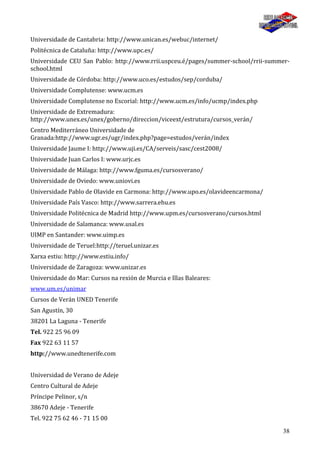 38
Universidade de Cantabria: http://www.unican.es/webuc/internet/
Politécnica de Cataluña: http://www.upc.es/
Universidade CEU San Pablo: http://www.rrii.uspceu.é/pages/summer-school/rrii-summer-
school.html
Universidade de Córdoba: http://www.uco.es/estudos/sep/corduba/
Universidade Complutense: www.ucm.es
Universidade Complutense no Escorial: http://www.ucm.es/info/ucmp/index.php
Universidade de Extremadura:
http://www.unex.es/unex/goberno/direccion/viceext/estrutura/cursos_verán/
Centro Mediterráneo Universidade de
Granada:http://www.ugr.es/ugr/index.php?page=estudos/verán/index
Universidade Jaume I: http://www.uji.es/CA/serveis/sasc/cest2008/
Universidade Juan Carlos I: www.urjc.es
Universidade de Málaga: http://www.fguma.es/cursosverano/
Universidade de Oviedo: www.uniovi.es
Universidade Pablo de Olavide en Carmona: http://www.upo.es/olavideencarmona/
Universidade País Vasco: http://www.sarrera.ehu.es
Universidade Politécnica de Madrid http://www.upm.es/cursosverano/cursos.html
Universidade de Salamanca: www.usal.es
UIMP en Santander: www.uimp.es
Universidade de Teruel:http://teruel.unizar.es
Xarxa estiu: http://www.estiu.info/
Universidade de Zaragoza: www.unizar.es
Universidade do Mar: Cursos na rexión de Murcia e Illas Baleares:
www.um.es/unimar
Cursos de Verán UNED Tenerife
San Agustín, 30
38201 La Laguna - Tenerife
Tel. 922 25 96 09
Fax 922 63 11 57
http://www.unedtenerife.com
Universidad de Verano de Adeje
Centro Cultural de Adeje
Príncipe Pelinor, s/n
38670 Adeje - Tenerife
Tel. 922 75 62 46 - 71 15 00
 