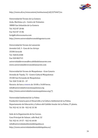 39
http://www.ull.es/viewcontent/institucional/ull/2276467/es
Universidad de Verano de La Gomera
Avda. Marítima s/n - Centro de Visitantes
38800 San Sebastián de La Gomera
Tel. 922 87 20 86
Fax 922 87 15 86
fuvlg@culturacanaria.com
http://www.universidadveranodelagomera.com
Universidad de Verano de Lanzarote
Avenida Coll, 3 - Casa de los Arroyo
35500 Arrecife
Tel. 928 812508
Fax 928 802715
universidaddeverano@eccabildodelanzarote.com
www.universidaddeveranodelanzarote.com
Universidad de Verano de Maspalomas - Gran Canaria
Avenida de Tejeda, 72 - Centro Cultural Maspalomas
35100 San Fernando de Maspalomas
Tel. 928 72 00 35 - 37
Horario: de luns a venres de 10:00 a 14:00 horas.
info@universidadveranomaspalomas.org
http://www.universidadveranomaspalomas.org (*)
Universidad Ambiental de La Palma
Fundación Canaria para el Desarrollo y la Cultura Ambiental de La Palma.
Departamento de Educación y Cultura del Cabildo Insular de La Palma, 5ª planta.
Tel. 922 42 31 58 - 922 42 33 38
Sede de la Organización de los Cursos.
Casa Principal de Salazar, calle Real, 22
Tel. 922 41 19 57 - 922 41 64 04
info@universidadambientaldelapalma.es
http://www.universidadambientaldelapalma.es/
 